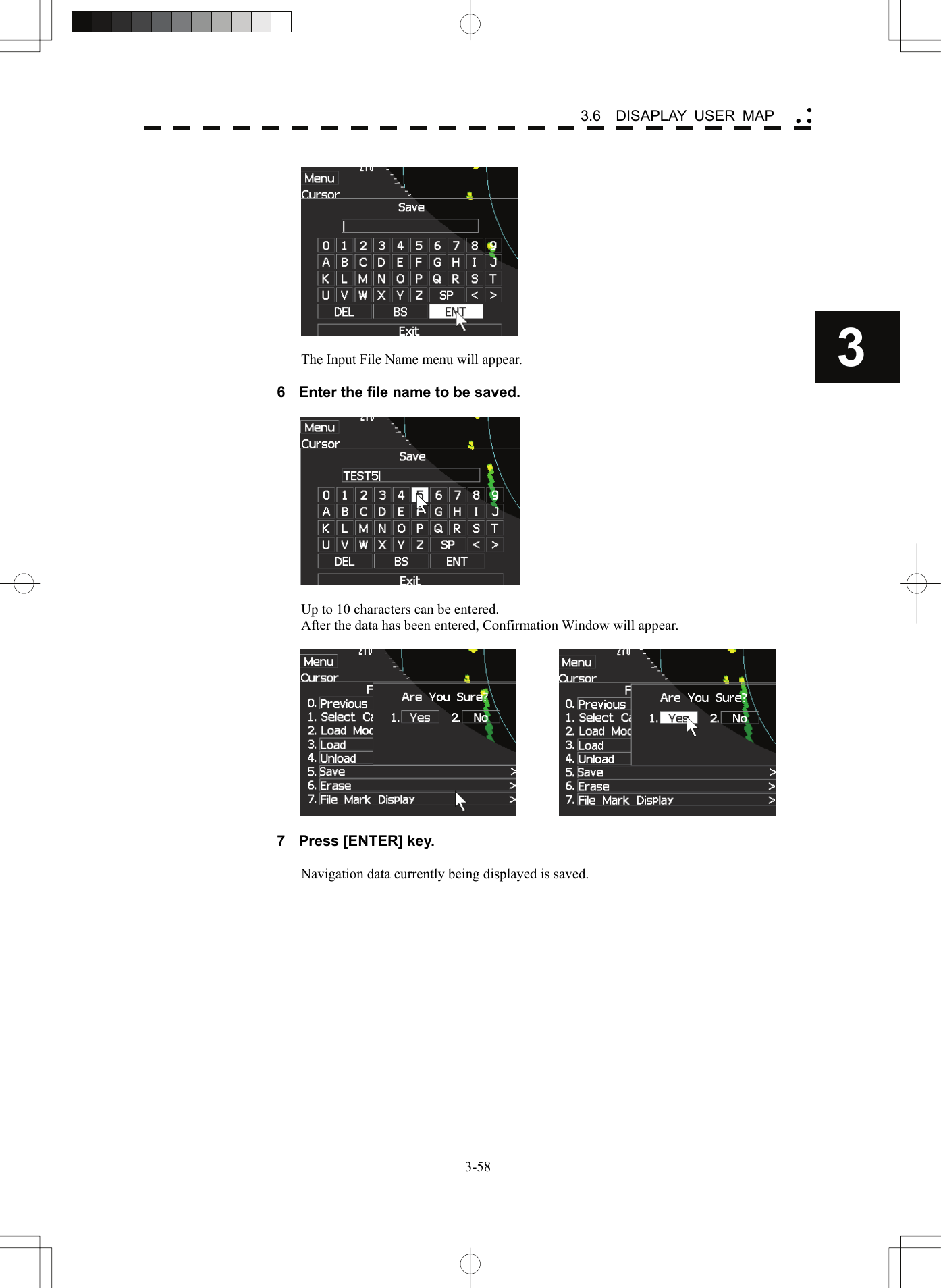    3-583 3.6  DISAPLAY USER MAP yy y   The Input File Name menu will appear.  6  Enter the file name to be saved.    Up to 10 characters can be entered. After the data has been entered, Confirmation Window will appear.      7  Press [ENTER] key.  Navigation data currently being displayed is saved.  