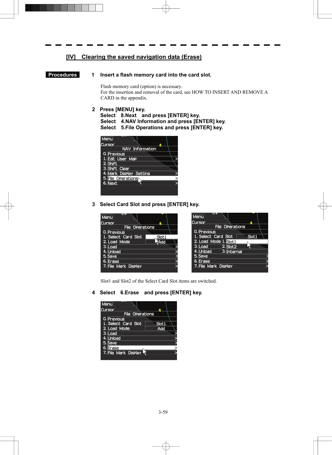   3-59[IV]    Clearing the saved navigation data (Erase)    Procedures   1  Insert a flash memory card into the card slot.  Flash memory card (option) is necessary. For the insertion and removal of the card, see HOW TO INSERT AND REMOVE A CARD in the appendix.  2  Press [MENU] key. Select  8.Next  and press [ENTER] key. Select    4.NAV Information and press [ENTER] key. Select    5.File Operations and press [ENTER] key.    3  Select Card Slot and press [ENTER] key.      Slot1 and Slot2 of the Select Card Slot items are switched.  4  Select  6.Erase  and press [ENTER] key.    