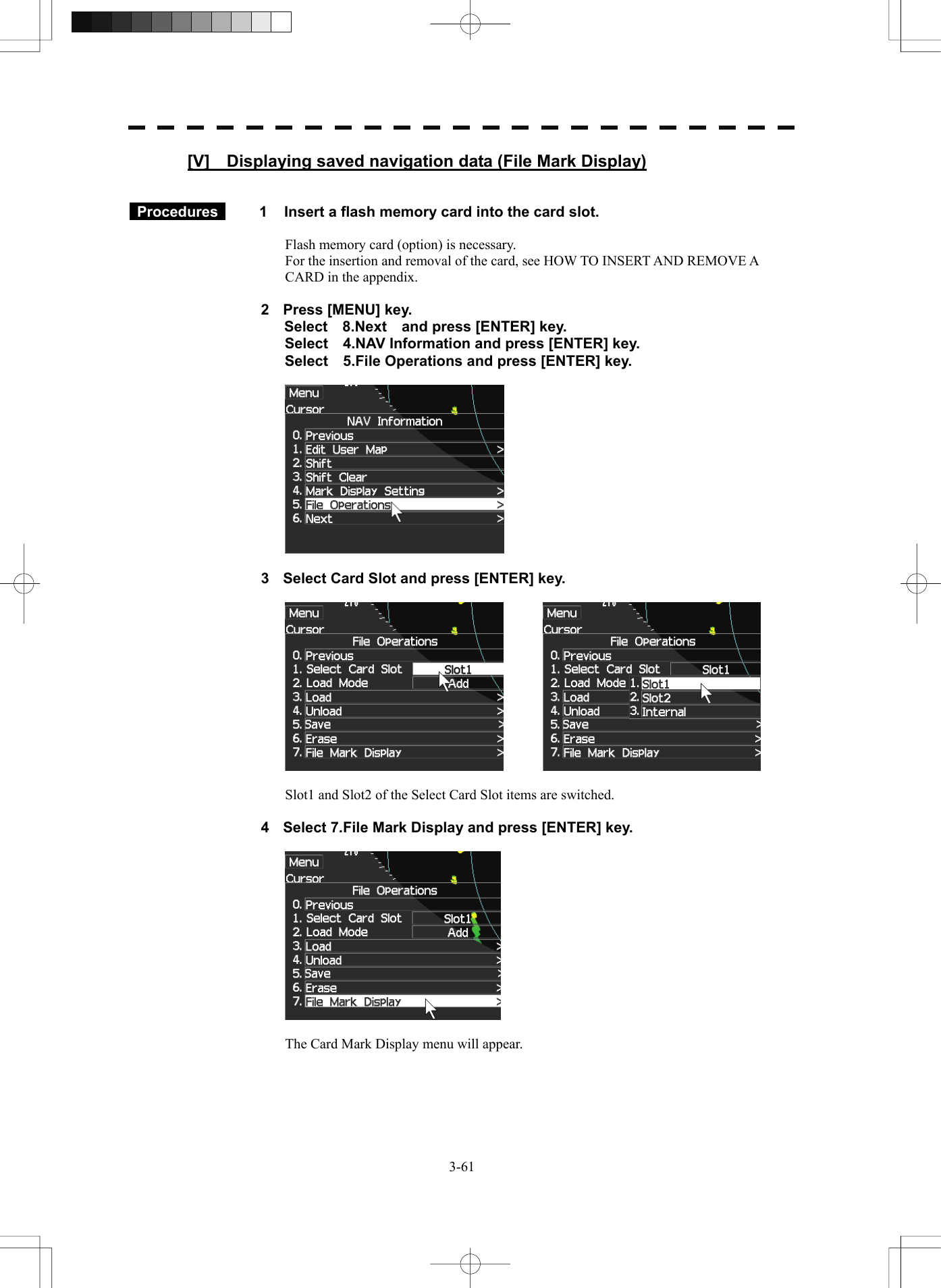   3-61[V]    Displaying saved navigation data (File Mark Display)    Procedures   1  Insert a flash memory card into the card slot.  Flash memory card (option) is necessary. For the insertion and removal of the card, see HOW TO INSERT AND REMOVE A CARD in the appendix.  2  Press [MENU] key. Select  8.Next  and press [ENTER] key. Select    4.NAV Information and press [ENTER] key. Select    5.File Operations and press [ENTER] key.    3  Select Card Slot and press [ENTER] key.      Slot1 and Slot2 of the Select Card Slot items are switched.  4  Select 7.File Mark Display and press [ENTER] key.    The Card Mark Display menu will appear.  