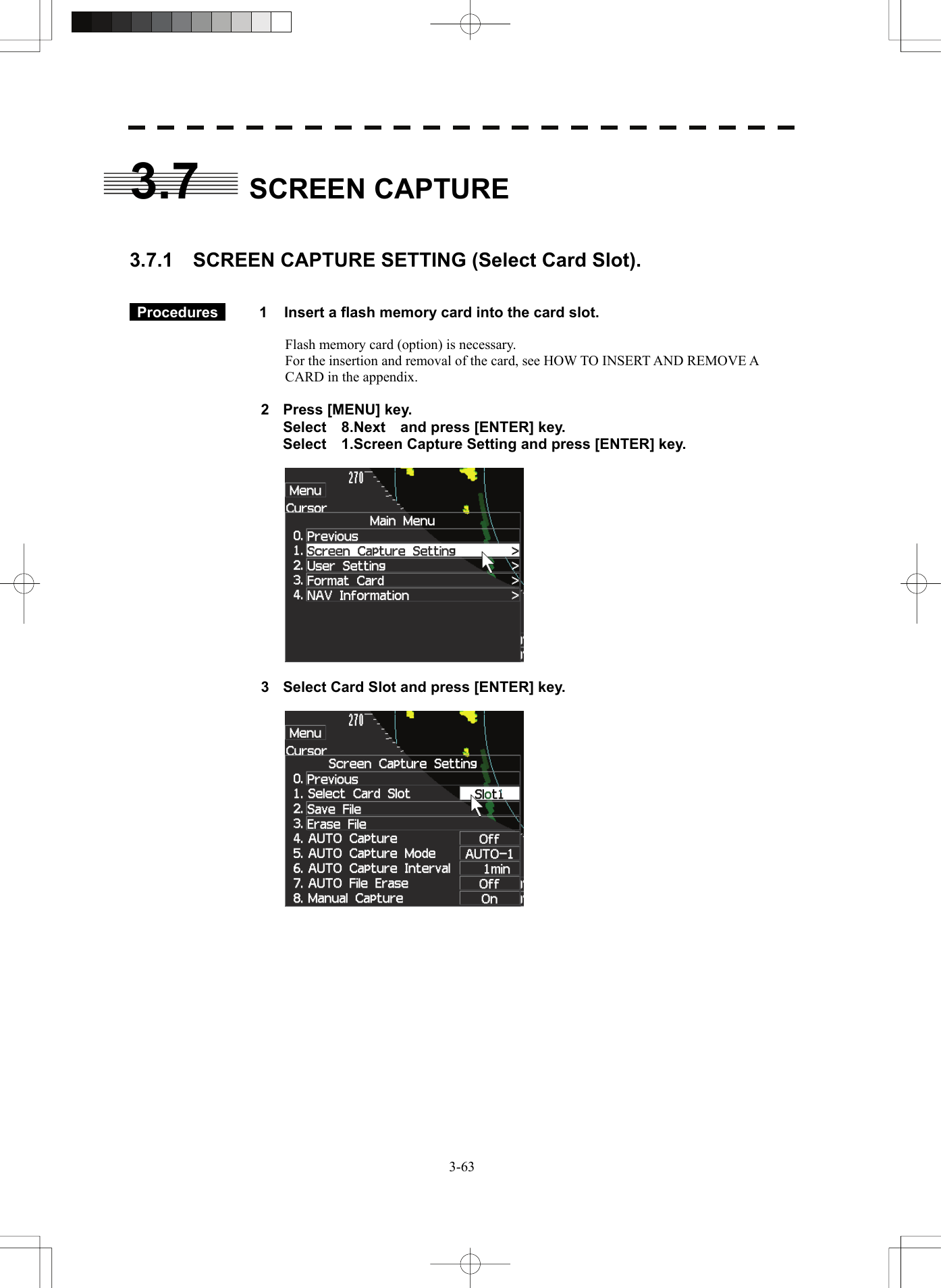   3-633.7 SCREEN CAPTURE   3.7.1    SCREEN CAPTURE SETTING (Select Card Slot).    Procedures   1  Insert a flash memory card into the card slot.  Flash memory card (option) is necessary. For the insertion and removal of the card, see HOW TO INSERT AND REMOVE A CARD in the appendix.  2  Press [MENU] key.   Select  8.Next  and press [ENTER] key.   Select    1.Screen Capture Setting and press [ENTER] key.    3  Select Card Slot and press [ENTER] key.      