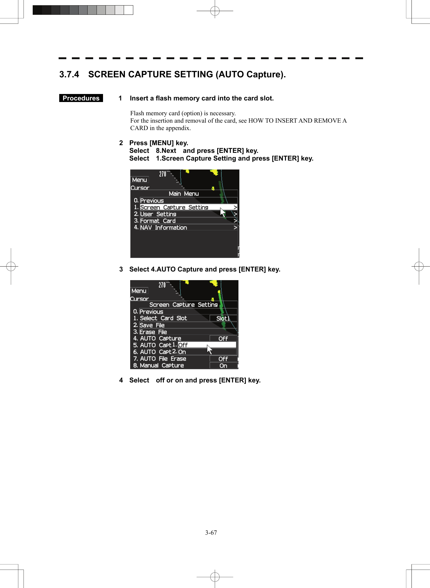   3-673.7.4    SCREEN CAPTURE SETTING (AUTO Capture).    Procedures   1  Insert a flash memory card into the card slot.  Flash memory card (option) is necessary. For the insertion and removal of the card, see HOW TO INSERT AND REMOVE A CARD in the appendix.  2  Press [MENU] key.   Select  8.Next  and press [ENTER] key.   Select    1.Screen Capture Setting and press [ENTER] key.    3  Select 4.AUTO Capture and press [ENTER] key.    4  Select    off or on and press [ENTER] key.  