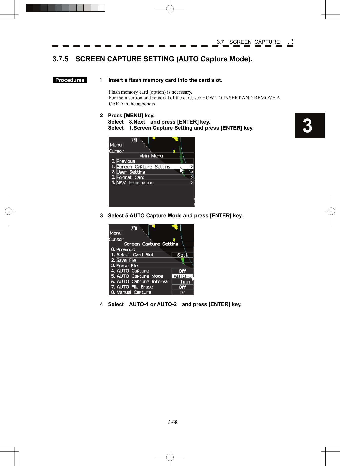    3-683 3.7  SCREEN CAPTURE yy y3.7.5    SCREEN CAPTURE SETTING (AUTO Capture Mode).    Procedures   1  Insert a flash memory card into the card slot.  Flash memory card (option) is necessary. For the insertion and removal of the card, see HOW TO INSERT AND REMOVE A CARD in the appendix.  2  Press [MENU] key.   Select  8.Next  and press [ENTER] key.   Select    1.Screen Capture Setting and press [ENTER] key.    3  Select 5.AUTO Capture Mode and press [ENTER] key.    4  Select  AUTO-1 or AUTO-2  and press [ENTER] key.  