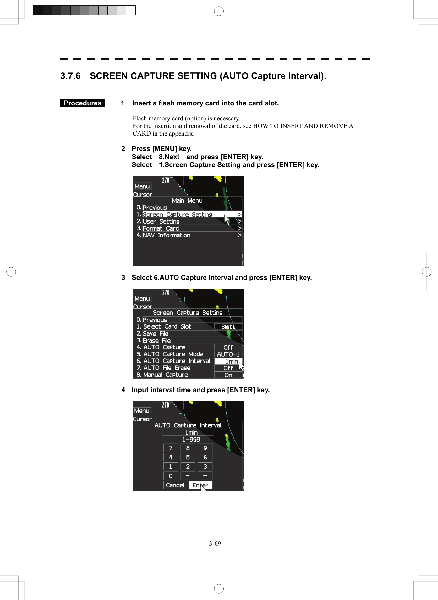   3-693.7.6    SCREEN CAPTURE SETTING (AUTO Capture Interval).    Procedures   1  Insert a flash memory card into the card slot.  Flash memory card (option) is necessary. For the insertion and removal of the card, see HOW TO INSERT AND REMOVE A CARD in the appendix.  2  Press [MENU] key.   Select  8.Next  and press [ENTER] key.   Select    1.Screen Capture Setting and press [ENTER] key.    3  Select 6.AUTO Capture Interval and press [ENTER] key.    4  Input interval time and press [ENTER] key.    