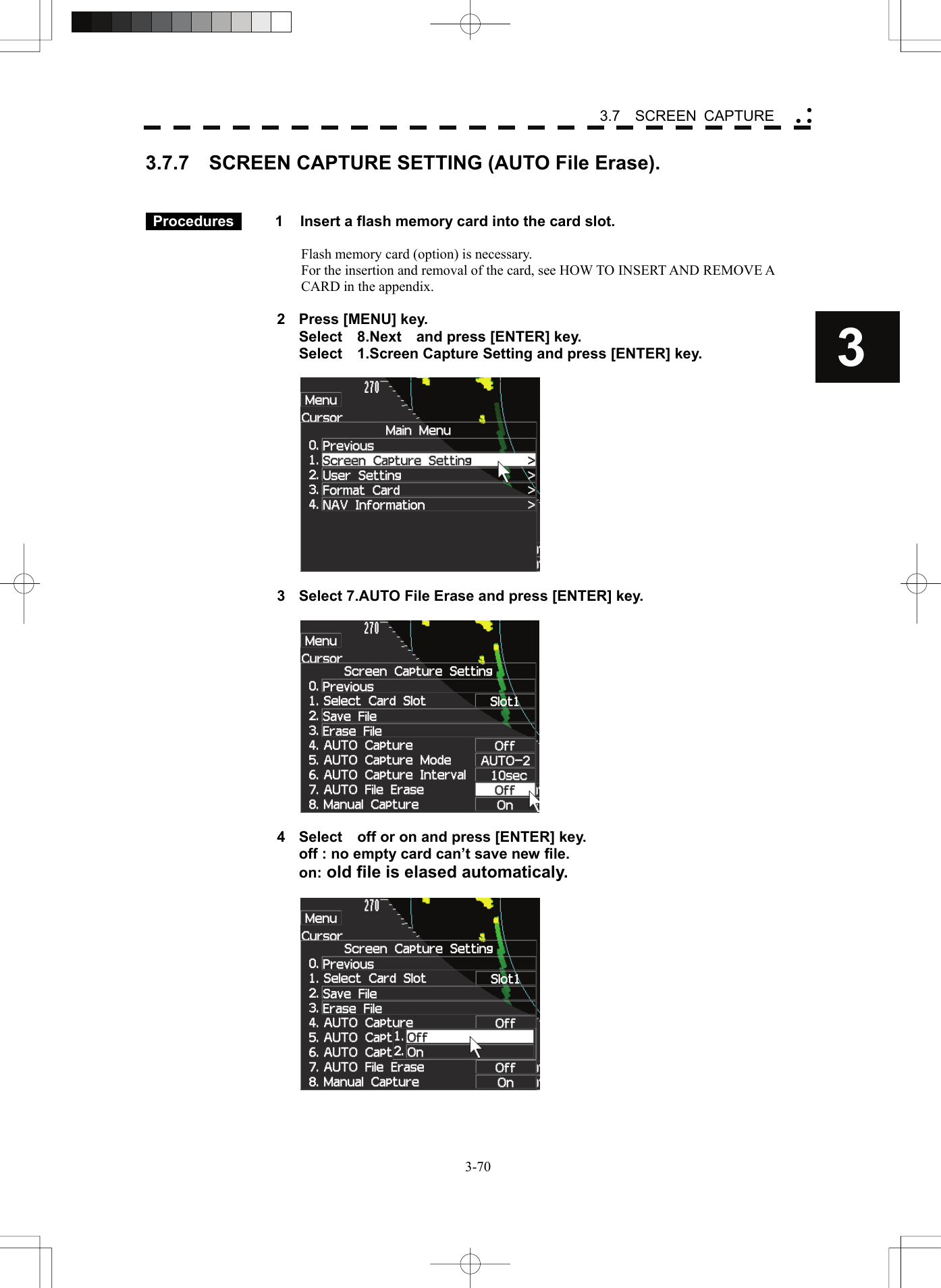    3-703 3.7  SCREEN CAPTURE yy y3.7.7    SCREEN CAPTURE SETTING (AUTO File Erase).    Procedures   1  Insert a flash memory card into the card slot.  Flash memory card (option) is necessary. For the insertion and removal of the card, see HOW TO INSERT AND REMOVE A CARD in the appendix.  2  Press [MENU] key.   Select  8.Next  and press [ENTER] key.   Select    1.Screen Capture Setting and press [ENTER] key.    3  Select 7.AUTO File Erase and press [ENTER] key.    4  Select    off or on and press [ENTER] key. off : no empty card can’t save new file.  on: old file is elased automaticaly.   