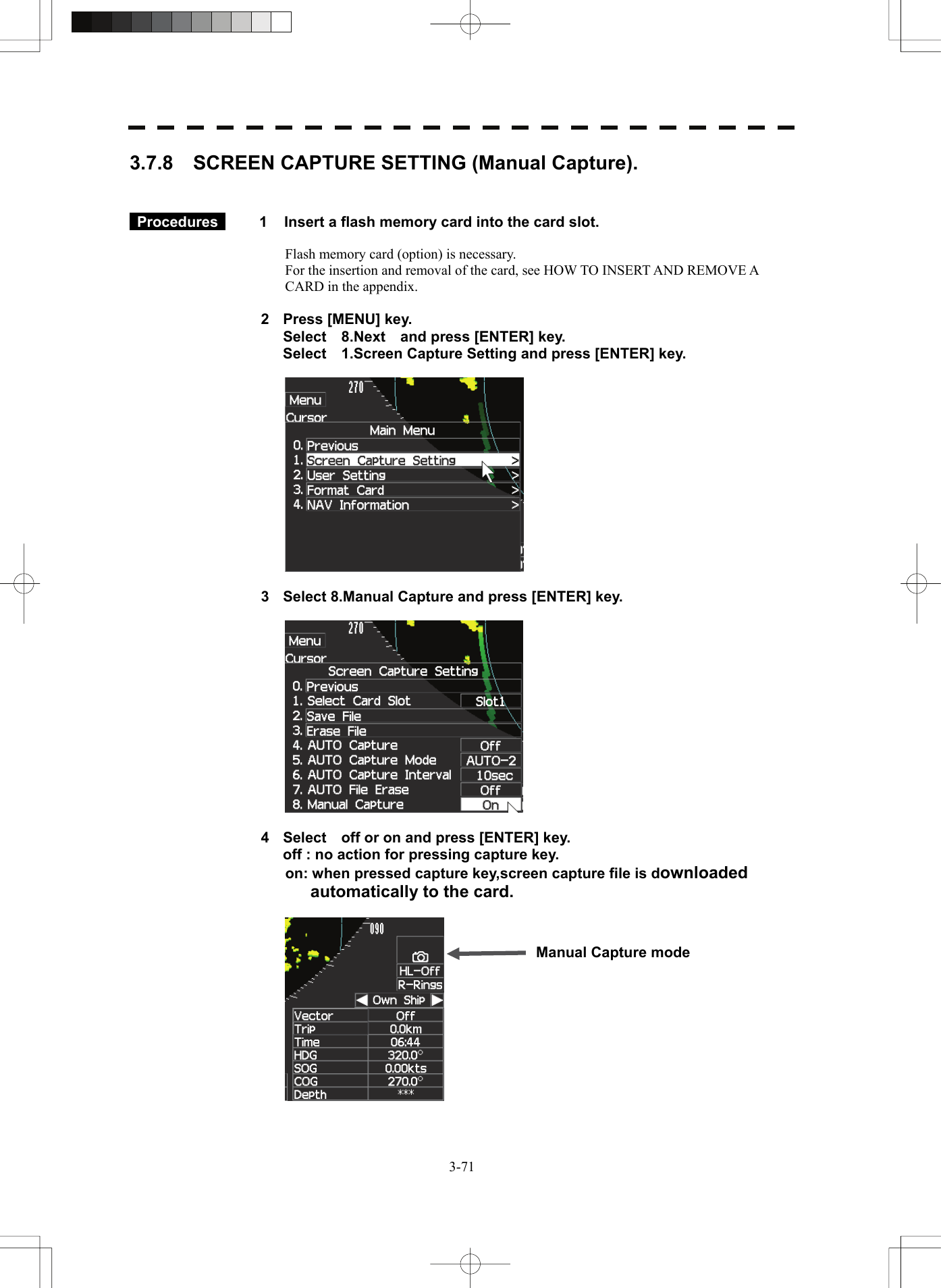   3-713.7.8    SCREEN CAPTURE SETTING (Manual Capture).    Procedures   1  Insert a flash memory card into the card slot.  Flash memory card (option) is necessary. For the insertion and removal of the card, see HOW TO INSERT AND REMOVE A CARD in the appendix.  2  Press [MENU] key.   Select  8.Next  and press [ENTER] key.   Select    1.Screen Capture Setting and press [ENTER] key.    3  Select 8.Manual Capture and press [ENTER] key.    4  Select    off or on and press [ENTER] key.   off : no action for pressing capture key.     on: when pressed capture key,screen capture file is downloaded automatically to the card.    Manual Capture mode 