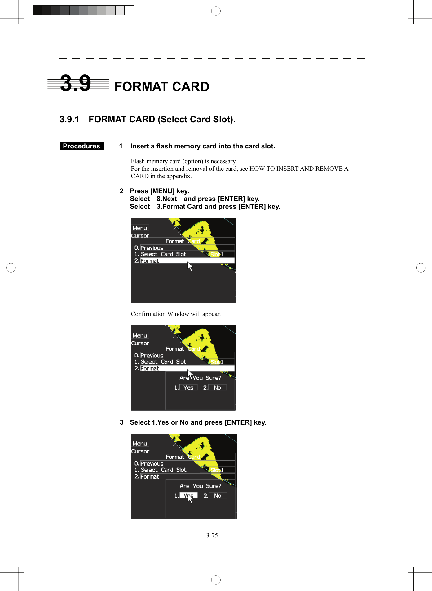   3-753.9  FORMAT CARD   3.9.1    FORMAT CARD (Select Card Slot).    Procedures   1  Insert a flash memory card into the card slot.  Flash memory card (option) is necessary. For the insertion and removal of the card, see HOW TO INSERT AND REMOVE A CARD in the appendix.  2  Press [MENU] key.   Select  8.Next  and press [ENTER] key.   Select    3.Format Card and press [ENTER] key.    Confirmation Window will appear.    3  Select 1.Yes or No and press [ENTER] key.   