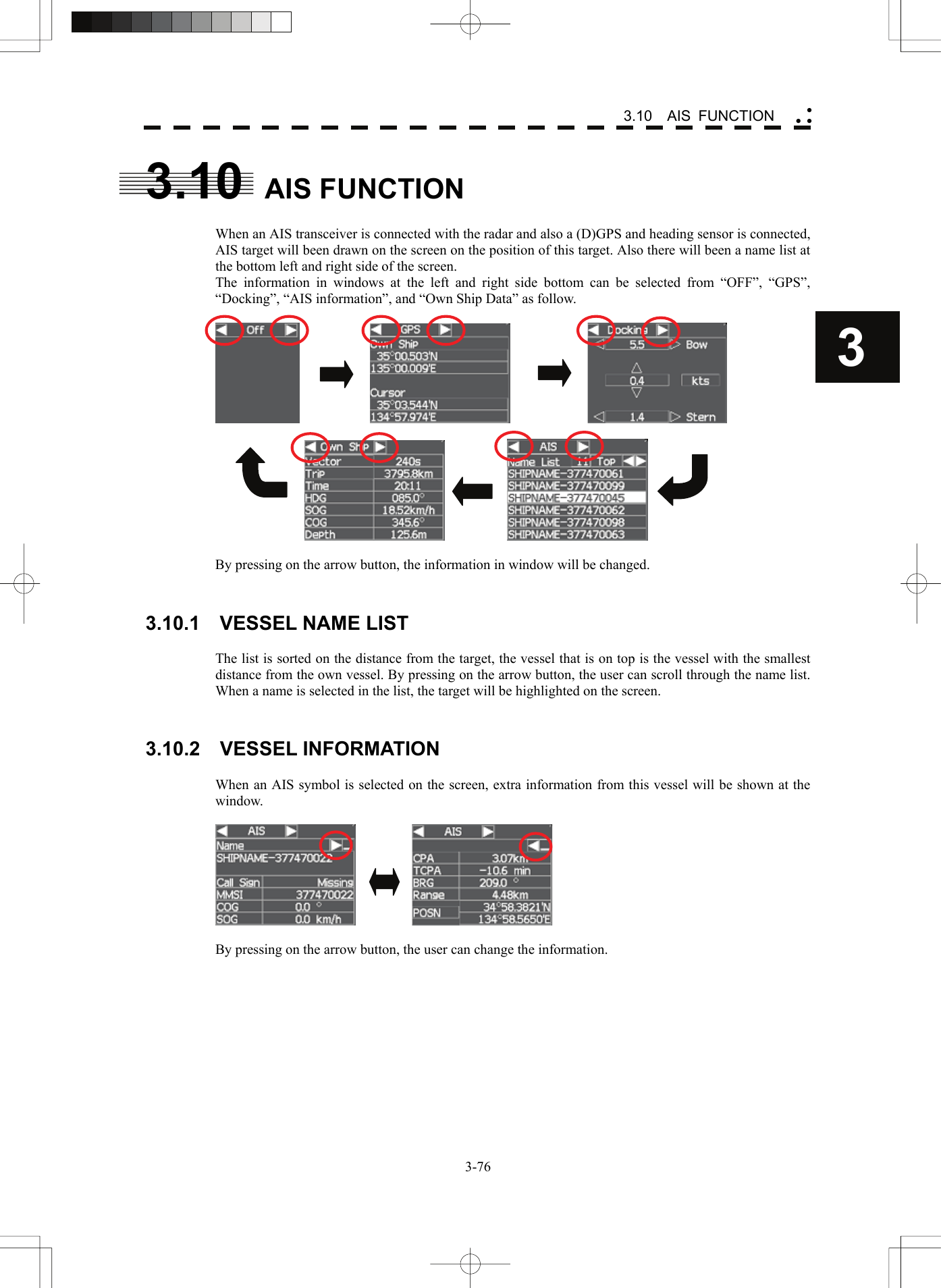    3-763 3.10  AIS FUNCTION yy y3.10  AIS FUNCTION  When an AIS transceiver is connected with the radar and also a (D)GPS and heading sensor is connected, AIS target will been drawn on the screen on the position of this target. Also there will been a name list at the bottom left and right side of the screen. The information in windows at the left and right side bottom can be selected from “OFF”, “GPS”, “Docking”, “AIS information”, and “Own Ship Data” as follow.                                         By pressing on the arrow button, the information in window will be changed.   3.10.1  VESSEL NAME LIST  The list is sorted on the distance from the target, the vessel that is on top is the vessel with the smallest distance from the own vessel. By pressing on the arrow button, the user can scroll through the name list. When a name is selected in the list, the target will be highlighted on the screen.   3.10.2  VESSEL INFORMATION  When an AIS symbol is selected on the screen, extra information from this vessel will be shown at the window.             By pressing on the arrow button, the user can change the information.   