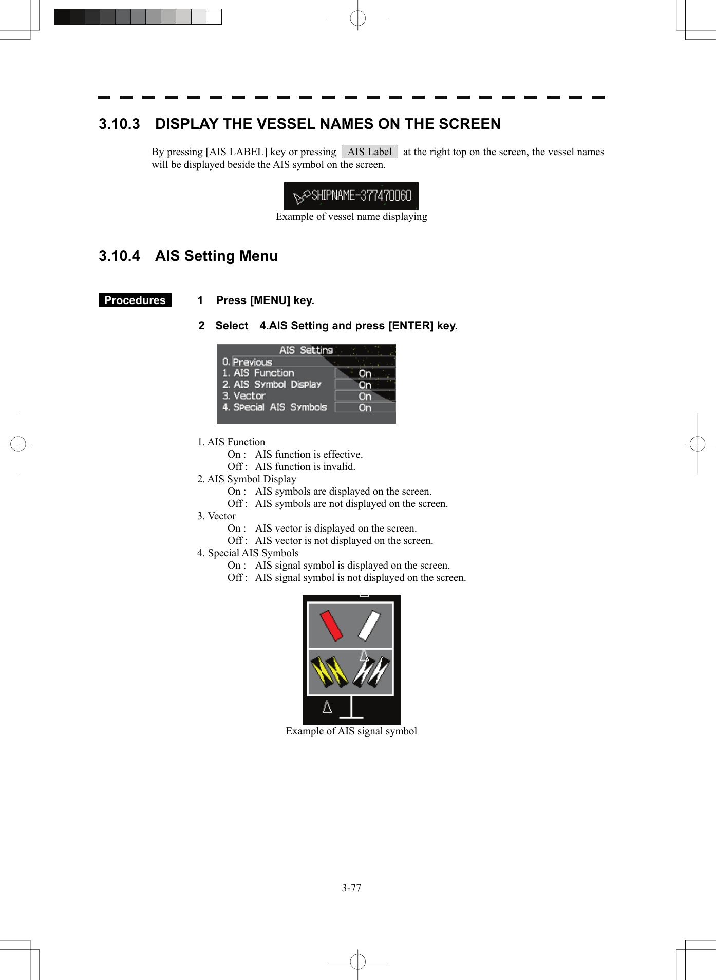   3-773.10.3    DISPLAY THE VESSEL NAMES ON THE SCREEN  By pressing [AIS LABEL] key or pressing    AIS Label    at the right top on the screen, the vessel names will be displayed beside the AIS symbol on the screen.   Example of vessel name displaying   3.10.4    AIS Setting Menu    Procedures   1  Press [MENU] key.  2  Select    4.AIS Setting and press [ENTER] key.    1. AIS Function   On :  AIS function is effective.   Off :  AIS function is invalid. 2. AIS Symbol Display   On :  AIS symbols are displayed on the screen.   Off :  AIS symbols are not displayed on the screen. 3. Vector   On :  AIS vector is displayed on the screen.   Off :  AIS vector is not displayed on the screen. 4. Special AIS Symbols   On :  AIS signal symbol is displayed on the screen.   Off :  AIS signal symbol is not displayed on the screen.   Example of AIS signal symbol   