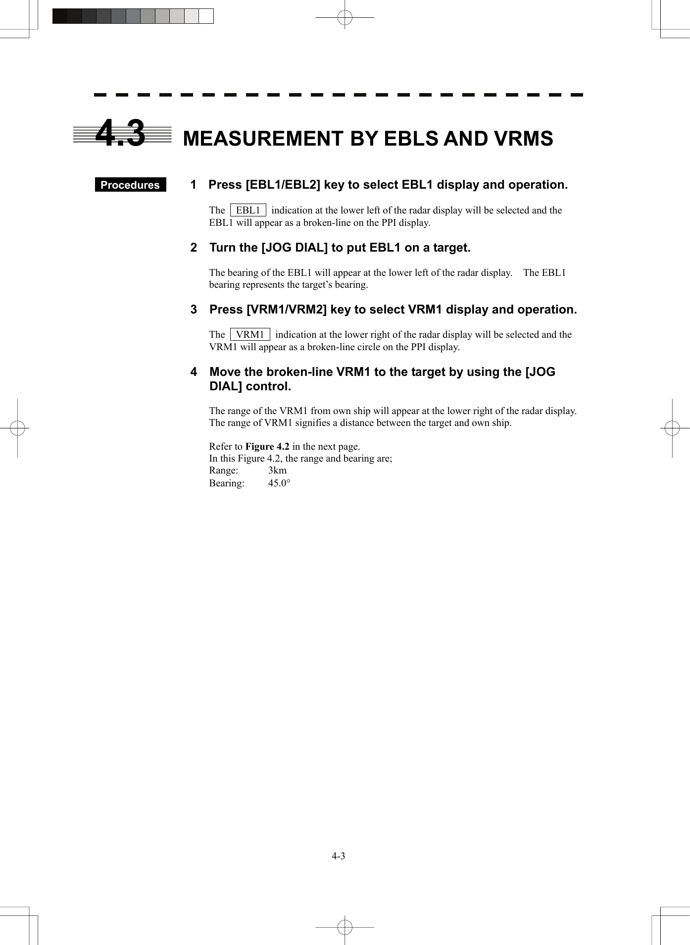   4-34.3  MEASUREMENT BY EBLS AND VRMS    Procedures   1  Press [EBL1/EBL2] key to select EBL1 display and operation.  The    EBL1    indication at the lower left of the radar display will be selected and the EBL1 will appear as a broken-line on the PPI display.  2  Turn the [JOG DIAL] to put EBL1 on a target.  The bearing of the EBL1 will appear at the lower left of the radar display.    The EBL1 bearing represents the target’s bearing.  3  Press [VRM1/VRM2] key to select VRM1 display and operation.  The    VRM1    indication at the lower right of the radar display will be selected and the VRM1 will appear as a broken-line circle on the PPI display.  4  Move the broken-line VRM1 to the target by using the [JOG DIAL] control.  The range of the VRM1 from own ship will appear at the lower right of the radar display.   The range of VRM1 signifies a distance between the target and own ship.  Refer to Figure 4.2 in the next page. In this Figure 4.2, the range and bearing are; Range: 3km Bearing: 45.0°  