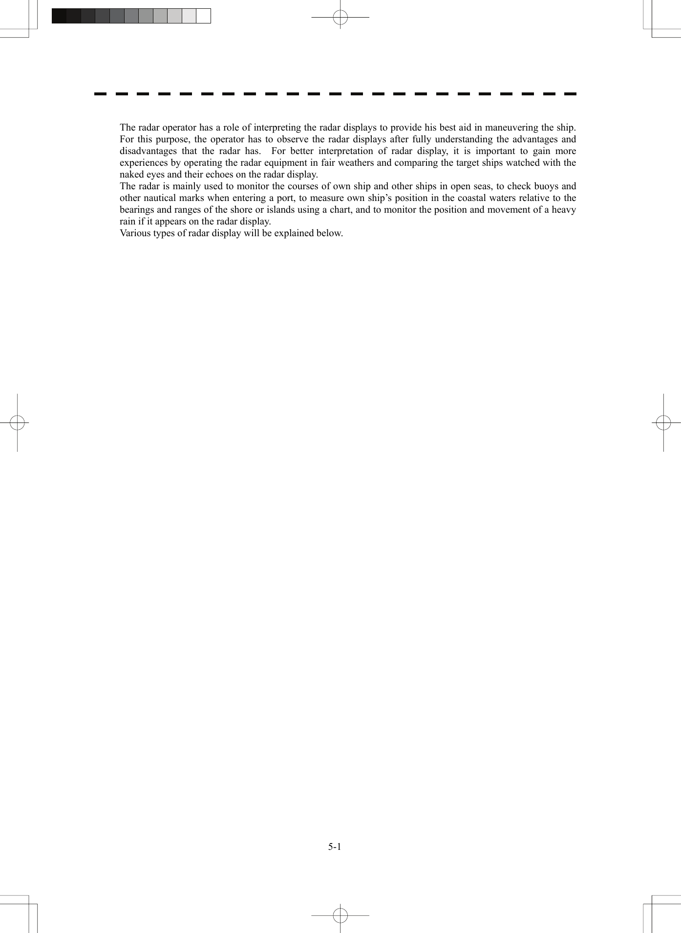   5-1 The radar operator has a role of interpreting the radar displays to provide his best aid in maneuvering the ship.   For this purpose, the operator has to observe the radar displays after fully understanding the advantages and disadvantages that the radar has.  For better interpretation of radar display, it is important to gain more experiences by operating the radar equipment in fair weathers and comparing the target ships watched with the naked eyes and their echoes on the radar display. The radar is mainly used to monitor the courses of own ship and other ships in open seas, to check buoys and other nautical marks when entering a port, to measure own ship’s position in the coastal waters relative to the bearings and ranges of the shore or islands using a chart, and to monitor the position and movement of a heavy rain if it appears on the radar display. Various types of radar display will be explained below.     