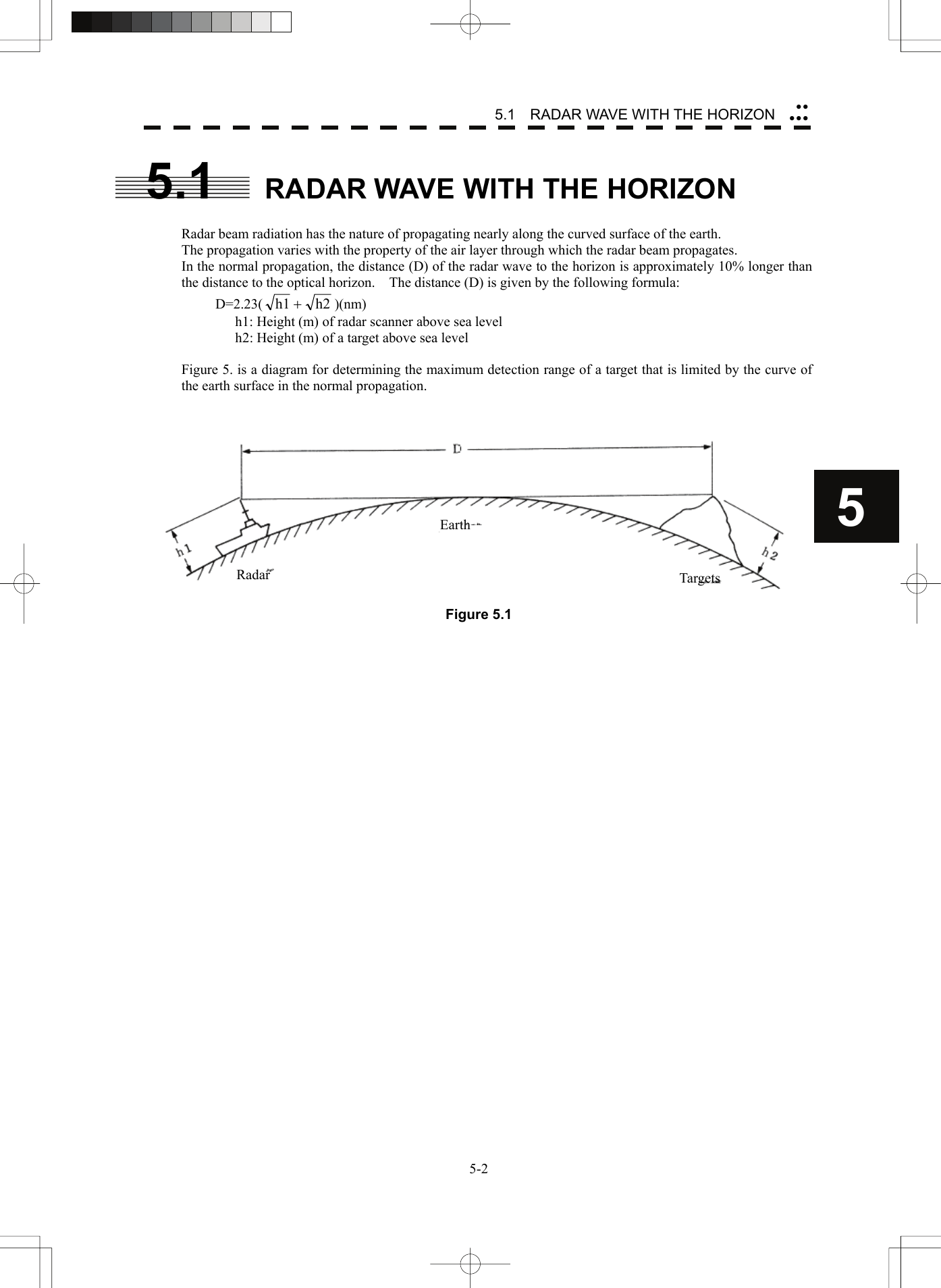   5-25.1    RADAR WAVE WITH THE HORIZON yyyyy55.1  RADAR WAVE WITH THE HORIZON  Radar beam radiation has the nature of propagating nearly along the curved surface of the earth. The propagation varies with the property of the air layer through which the radar beam propagates. In the normal propagation, the distance (D) of the radar wave to the horizon is approximately 10% longer than the distance to the optical horizon.    The distance (D) is given by the following formula: D=2.23( h2h1 +)(nm) h1: Height (m) of radar scanner above sea level h2: Height (m) of a target above sea level  Figure 5. is a diagram for determining the maximum detection range of a target that is limited by the curve of the earth surface in the normal propagation.    Figure 5.1 Radar Earth Targets 