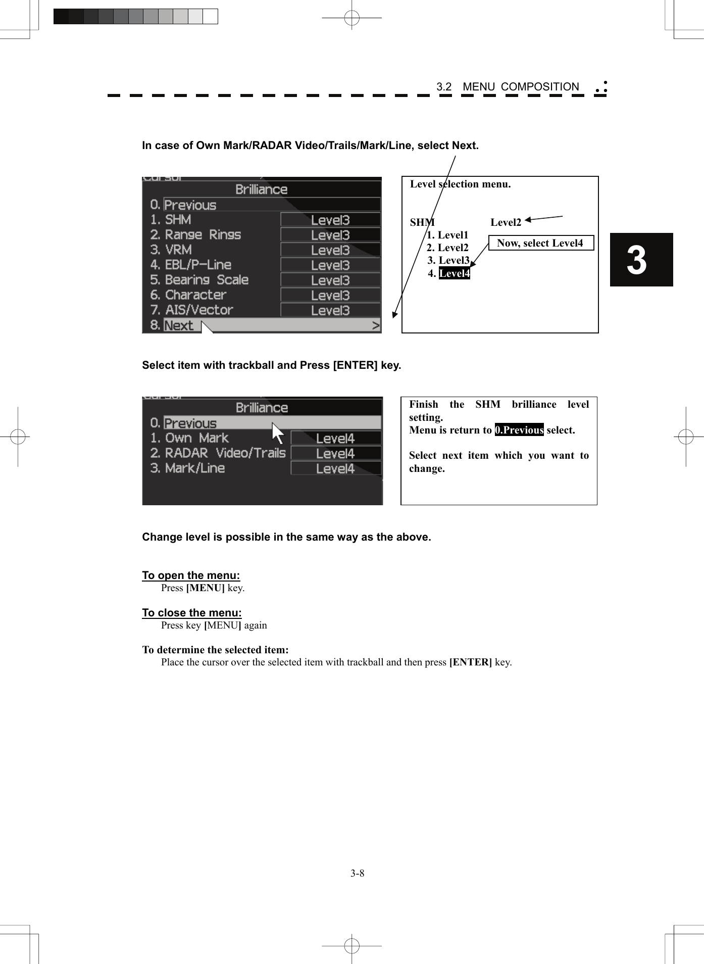    3-83 3.2  MENU COMPOSITION yy y  In case of Own Mark/RADAR Video/Trails/Mark/Line, select Next.        Select item with trackball and Press [ENTER] key.      Change level is possible in the same way as the above.     To open the menu: Press [MENU] key.  To close the menu: Press key [MENU] again  To determine the selected item: Place the cursor over the selected item with trackball and then press [ENTER] key.  Level selection menu.   SHM          Level2    1. Level1    2. Level2 3. Level3 4. Level4 Now, select Level4Finish the SHM brilliance level setting. Menu is return to 0.Previous select.  Select next item which you want to change.  