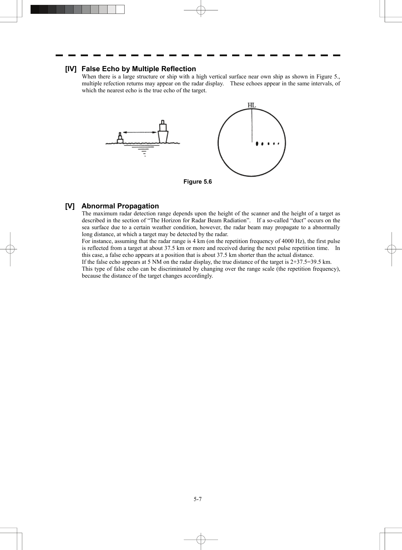   5-7[IV]  False Echo by Multiple Reflection When there is a large structure or ship with a high vertical surface near own ship as shown in Figure 5., multiple refection returns may appear on the radar display.    These echoes appear in the same intervals, of which the nearest echo is the true echo of the target.   Figure 5.6   [V] Abnormal Propagation The maximum radar detection range depends upon the height of the scanner and the height of a target as described in the section of “The Horizon for Radar Beam Radiation”.    If a so-called “duct” occurs on the sea surface due to a certain weather condition, however, the radar beam may propagate to a abnormally long distance, at which a target may be detected by the radar. For instance, assuming that the radar range is 4 km (on the repetition frequency of 4000 Hz), the first pulse is reflected from a target at about 37.5 km or more and received during the next pulse repetition time.    In this case, a false echo appears at a position that is about 37.5 km shorter than the actual distance. If the false echo appears at 5 NM on the radar display, the true distance of the target is 2+37.5=39.5 km. This type of false echo can be discriminated by changing over the range scale (the repetition frequency), because the distance of the target changes accordingly.   