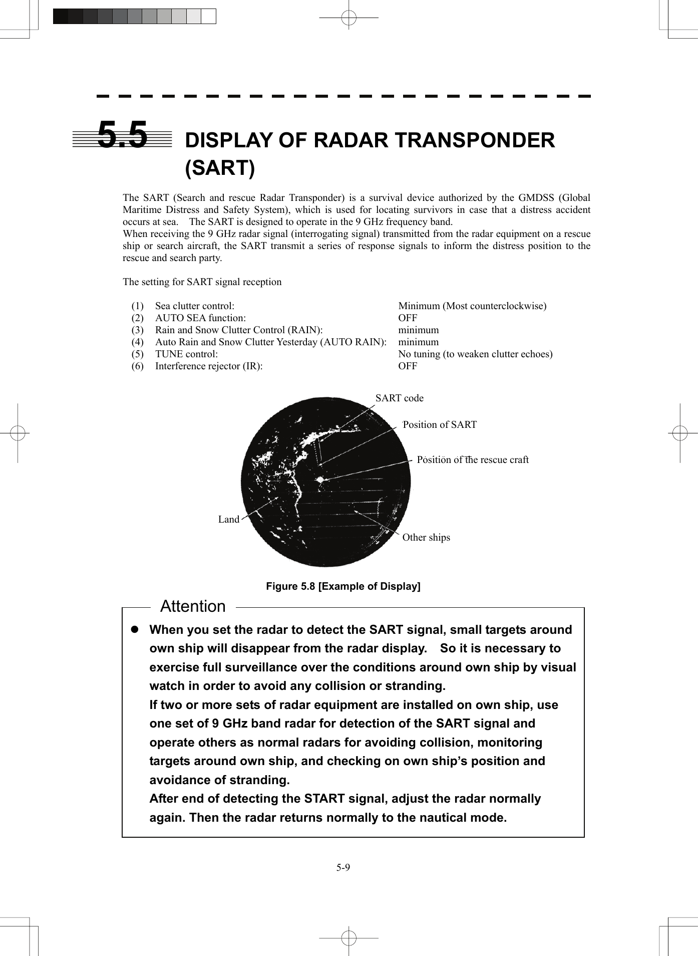   5-95.5  DISPLAY OF RADAR TRANSPONDER (SART)  The SART (Search and rescue Radar Transponder) is a survival device authorized by the GMDSS (Global Maritime Distress and Safety System), which is used for locating survivors in case that a distress accident occurs at sea.    The SART is designed to operate in the 9 GHz frequency band. When receiving the 9 GHz radar signal (interrogating signal) transmitted from the radar equipment on a rescue ship or search aircraft, the SART transmit a series of response signals to inform the distress position to the rescue and search party.  The setting for SART signal reception  (1)  Sea clutter control:  Minimum (Most counterclockwise) (2)  AUTO SEA function:  OFF (3)  Rain and Snow Clutter Control (RAIN):  minimum (4)  Auto Rain and Snow Clutter Yesterday (AUTO RAIN):  minimum (5)  TUNE control:  No tuning (to weaken clutter echoes) (6) Interference rejector (IR):  OFF     Figure 5.8 [Example of Display]             SART code Position of SART Position of the rescue craft Other ships Landz When you set the radar to detect the SART signal, small targets around own ship will disappear from the radar display.    So it is necessary to exercise full surveillance over the conditions around own ship by visual watch in order to avoid any collision or stranding. If two or more sets of radar equipment are installed on own ship, use one set of 9 GHz band radar for detection of the SART signal and operate others as normal radars for avoiding collision, monitoring targets around own ship, and checking on own ship’s position and avoidance of stranding. After end of detecting the START signal, adjust the radar normally again. Then the radar returns normally to the nautical mode. Attention 