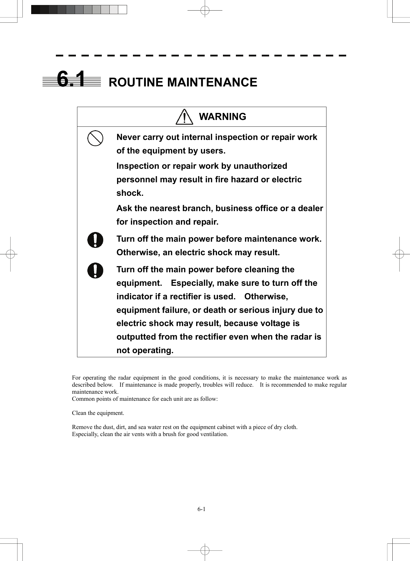   6-16.1 ROUTINE MAINTENANCE   WARNING   Never carry out internal inspection or repair work of the equipment by users. Inspection or repair work by unauthorized personnel may result in fire hazard or electric shock. Ask the nearest branch, business office or a dealer for inspection and repair.  Turn off the main power before maintenance work.   Otherwise, an electric shock may result.  Turn off the main power before cleaning the equipment.  Especially, make sure to turn off the indicator if a rectifier is used.    Otherwise, equipment failure, or death or serious injury due to electric shock may result, because voltage is outputted from the rectifier even when the radar is not operating.   For operating the radar equipment in the good conditions, it is necessary to make the maintenance work as described below.    If maintenance is made properly, troubles will reduce.    It is recommended to make regular maintenance work. Common points of maintenance for each unit are as follow:  Clean the equipment.  Remove the dust, dirt, and sea water rest on the equipment cabinet with a piece of dry cloth. Especially, clean the air vents with a brush for good ventilation.  