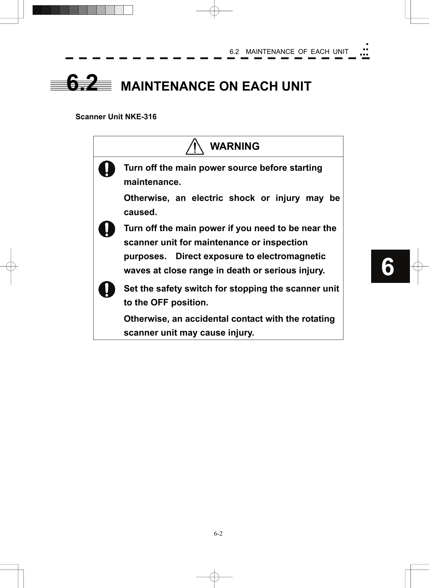   6-26.2  MAINTENANCE OF EACH UNIT yyyyyy66.2  MAINTENANCE ON EACH UNIT   Scanner Unit NKE-316   WARNING   Turn off the main power source before starting maintenance. Otherwise, an electric shock or injury may be caused.  Turn off the main power if you need to be near the scanner unit for maintenance or inspection purposes.    Direct exposure to electromagnetic waves at close range in death or serious injury.  Set the safety switch for stopping the scanner unit to the OFF position. Otherwise, an accidental contact with the rotating scanner unit may cause injury.  