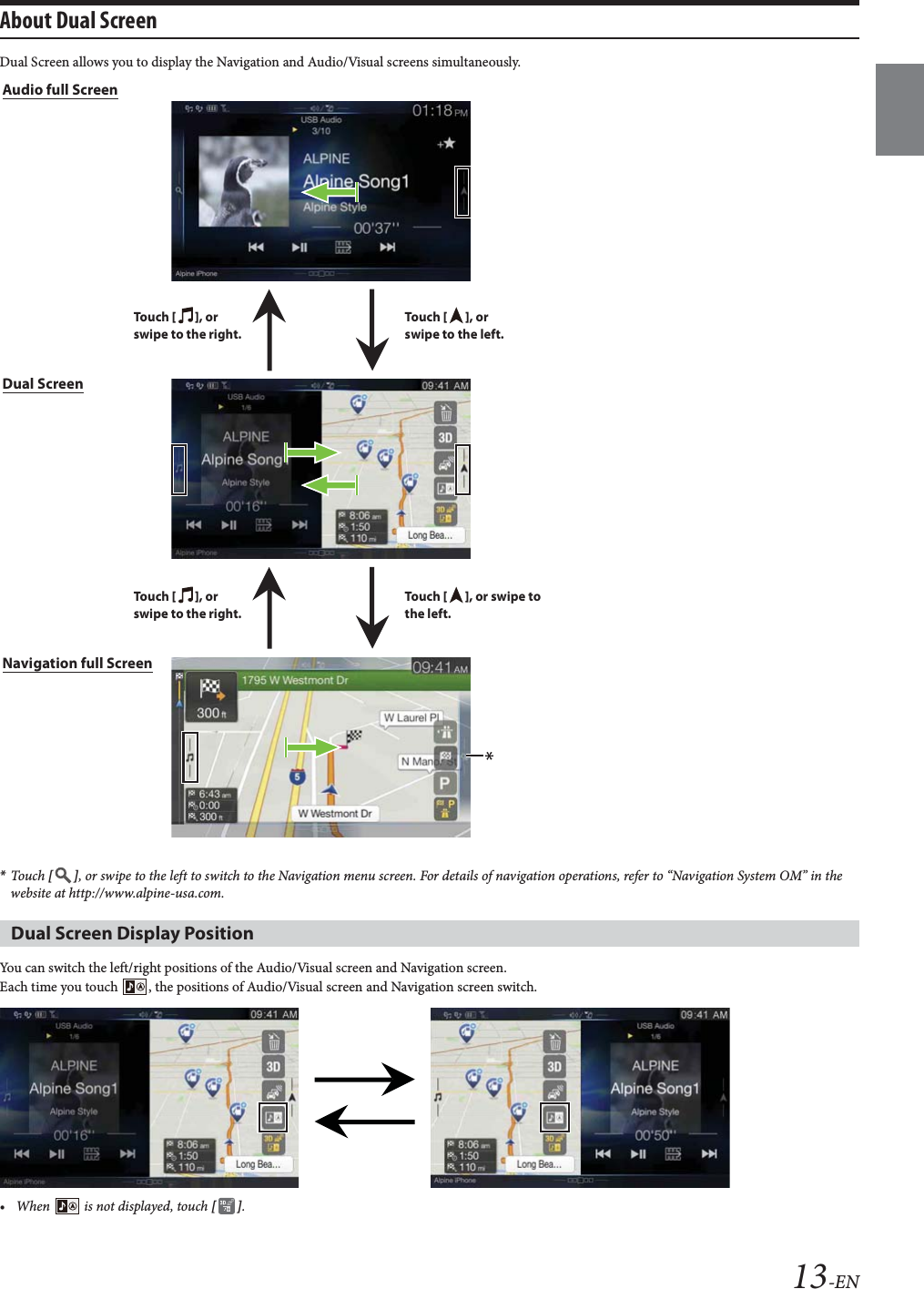 13-ENAbout Dual Screen Dual Screen allows you to display the Navigation and Audio/Visual screens simultaneously.*Touch  [], or swipe to the left to switch to the Navigation menu screen. For details of navigation operations, refer to “Navigation System OM” in the website at http://www.alpine-usa.com.You can switch the left/right positions of the Audio/Visual screen and Navigation screen.Each time you touch  , the positions of Audio/Visual screen and Navigation screen switch.• When   is not displayed, touch [].Dual Screen Display PositionAudio full ScreenTo uc h  [], or swipe to the left.To uc h  [], or swipe to the right.To uc h  [], or swipe to the left.To uc h  [], or swipe to the right.Navigation full ScreenDual Screen
