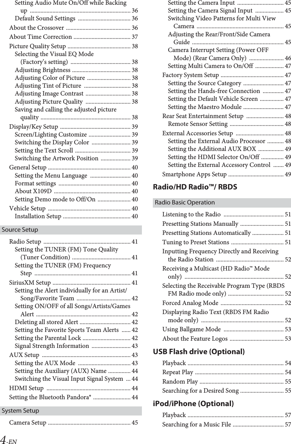 4-ENSetting Audio Mute On/Off while Backing up ................................................................... 36Default Sound Settings  ................................... 36About the Crossover ........................................... 36About Time Correction ...................................... 37Picture Quality Setup .......................................... 38Selecting the Visual EQ Mode (Factory’s setting)  ........................................ 38Adjusting Brightness ....................................... 38Adjusting Color of Picture ............................. 38Adjusting Tint of Picture  ............................... 38Adjusting Image Contrast .............................. 38Adjusting Picture Quality  .............................. 38Saving and calling the adjusted picture quality ............................................................ 38Display/Key Setup ............................................... 39Screen/Lighting Customize ............................ 39Switching the Display Color  .......................... 39Setting the Text Scroll ..................................... 39Switching the Artwork Position .................... 39General Setup ....................................................... 40Setting the Menu Language  ........................... 40Format settings  ................................................ 40About X109D  ................................................... 40Setting Demo mode to Off/On ...................... 40Vehicle Setup  ....................................................... 40Installation Setup ............................................. 40Source SetupRadio Setup  .......................................................... 41Setting the TUNER (FM) Tone Quality (Tuner Condition) ....................................... 41Setting the TUNER (FM) Frequency Step ................................................................ 41SiriusXM Setup .................................................... 41Setting the Alert individually for an Artist/Song/Favorite Team .................................... 42Setting ON/OFF of all Songs/Artists/Games Alert ............................................................... 42Deleting all stored Alert .................................. 42Setting the Favorite Sports Team Alerts  ...... 42Setting the Parental Lock ................................ 42Signal Strength Information  .......................... 43AUX Setup  ........................................................... 43Setting the AUX Mode  ................................... 43Setting the Auxiliary (AUX) Name ............... 44Switching the Visual Input Signal System  ... 44HDMI Setup  ........................................................ 44Setting the Bluetooth Pandora® ......................... 44System SetupCamera Setup ....................................................... 45Setting the Camera Input  ............................... 45Setting the Camera Signal Input  ................... 45Switching Video Patterns for Multi View Camera .......................................................... 45Adjusting the Rear/Front/Side Camera Guide ............................................................. 45Camera Interrupt Setting (Power OFF Mode) (Rear Camera Only)  ....................... 46Setting Multi Camera to On/Off  ................... 47Factory System Setup .......................................... 47Setting the Source Category ........................... 47Setting the Hands-free Connection  .............. 47Setting the Default Vehicle Screen ................ 47Setting the Maestro Module ........................... 47Rear Seat Entertainment Setup  ......................... 48Remote Sensor Setting .................................... 48External Accessories Setup  ................................ 48Setting the External Audio Processor ........... 48Setting the Additional AUX BOX ................. 49Setting the HDMI Selector On/Off ............... 49Setting the External Accessory Control  ....... 49Smartphone Apps Setup ..................................... 49Radio/HD Radio™/ RBDSRadio Basic OperationListening to the Radio  ........................................ 51Presetting Stations Manually ............................. 51Presetting Stations Automatically ..................... 51Tuning to Preset Stations ................................... 51Inputting Frequency Directly and Receiving the Radio Station  ............................................. 52Receiving a Multicast (HD Radio™ Mode only) .................................................................. 52Selecting the Receivable Program Type (RBDS FM Radio mode only) ..................................... 52Forced Analog Mode  .......................................... 52Displaying Radio Text (RBDS FM Radio mode only)  ....................................................... 52Using Ballgame Mode  ........................................ 53About the Feature Logos .................................... 53USB Flash drive (Optional)Playback ................................................................ 54Repeat Play ........................................................... 54Random Play ........................................................ 55Searching for a Desired Song ............................. 55iPod/iPhone (Optional)Playback ................................................................ 57Searching for a Music File .................................. 57