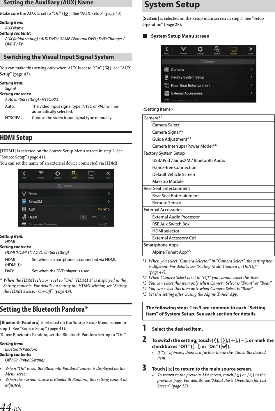 44-ENMake sure the AUX is set to “On” ( ). See “AUX Setup” (page 43).Setting item:AUX NameSetting contents:AUX (Initial setting) / AUX DVD / GAME / External DVD / DVD Changer / DVB-T / TV You can make this setting only when AUX is set to “On” ( ). See “AUX Setup” (page 43).Setting item:SignalSetting contents:Auto (Initial setting) / NTSC/PALHDMI Setup[HDMI] is selected on the Source Setup Menu screen in step 1. See “Source Setup” (page 41).You can set the name of an external device connected via HDMI.Setting item:HDMISetting contents:HDMI (HDMI 1*) / DVD (Initial setting)*When the HDMI selector is set to “On,” “HDMI 1” is displayed in the Setting contents. For details on setting the HDMI selector, see “Setting the HDMI Selector On/Off” (page 49).Setting the Bluetooth Pandora®[Bluetooth Pandora] is selected on the Source Setup Menu screen in step 1. See “Source Setup” (page 41).To use Bluetooth Pandora, set the Bluetooth Pandora setting to “On.”Setting item: Bluetooth PandoraSetting contents: Off / On (Initial Setting)• When “On” is set, the Bluetooth Pandora® source is displayed on the Menu screen.• When the current source is Bluetooth Pandora, this setting cannot be adjusted.[System] is selected on the Setup main screen in step 3. See “Setup Operation” (page 28).System Setup Menu screen&lt;Setting items&gt;*1 When you select “Camera Selector” in “Camera Select”, the setting item is different. For details, see “Setting Multi Camera to On/Off ” (page 47).*2 When Camera Select is set to “Off,” you cannot select this item.*3 You can select this item only when Camera Select is “Front” or “Rear.”*4 You can select this item only when Camera Select is “Rear.”*5 Set this setting after closing the Alpine TuneIt App.1Select the desired item.2To switch the setting, touch [], [], [], [], or mark the checkboxes “Off” ( ) or “On” ( ).• If “ ” appears, there is a further hierarchy. Touch the desired item.3Tou ch [] to return to the main source screen.• To return to the previous List screen, touch [] or [] in the previous page. For details, see “About Basic Operation for List Screen” (page 17).Setting the Auxiliary (AUX) Name Switching the Visual Input Signal SystemAuto: The video input signal type (NTSC or PAL) will be automatically selected.NTSC/PAL: Choose the video input signal type manually.HDMI (HDMI 1):Set when a smartphone is connected via HDMI.DVD: Set when the DVD player is used.System SetupCamera*1Camera SelectCamera Signal*2Guide Adjustment*3Camera Interrupt (Power Mode)*4Factory System SetupUSB/iPod / SiriusXM / Bluetooth AudioHands-free ConnectionDefault Vehicle ScreenMaestro ModuleRear Seat EntertainmentRear Seat EntertainmentRemote SensorExternal AccessoriesExternal Audio ProcessorRSE Aux Switch BoxHDMI selectorExternal Accessory CtrlSmartphone AppsAlpine TuneIt App*5The following steps 1 to 3 are common to each “Setting item” of System Setup. See each section for details.