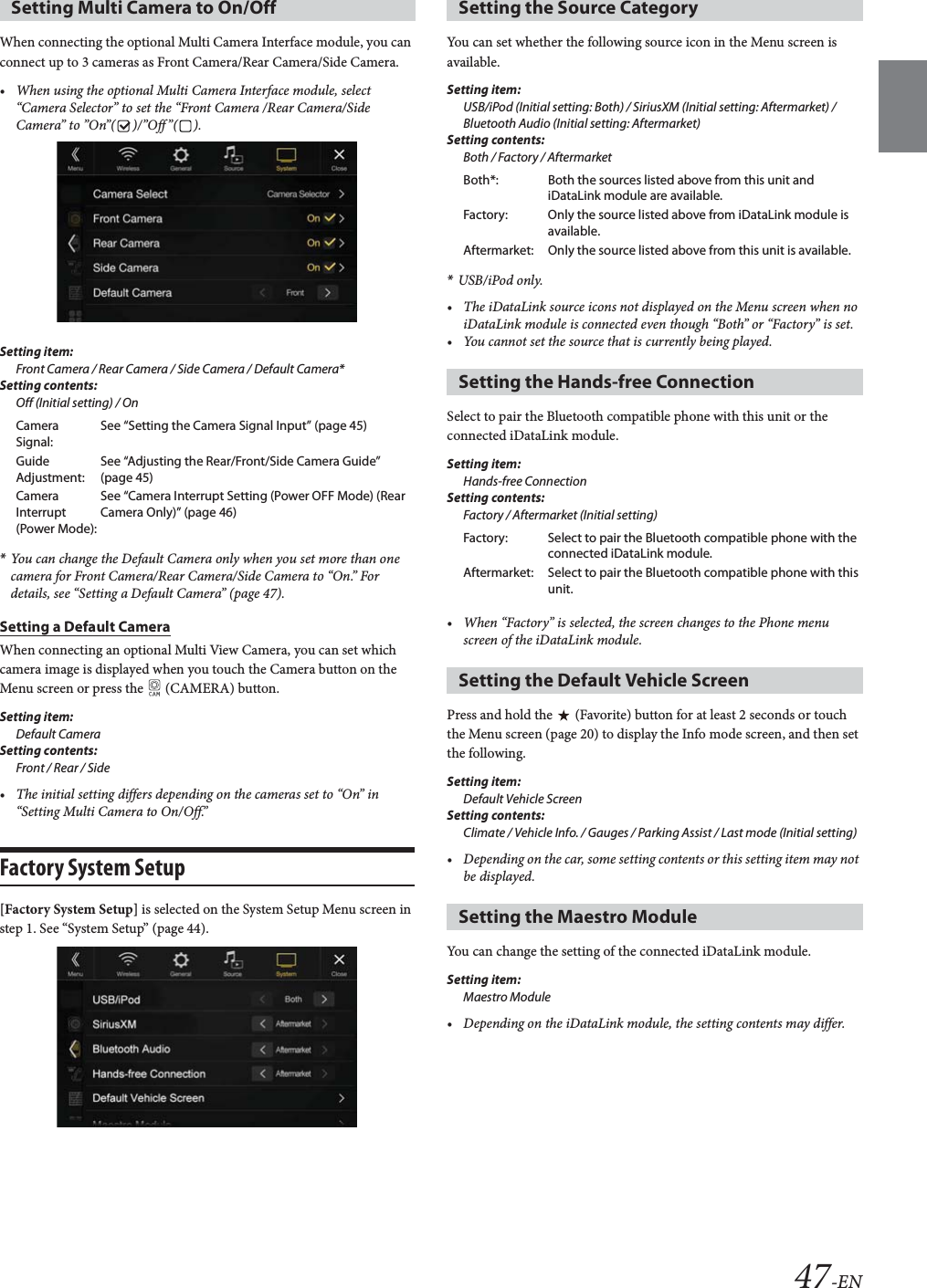 47-ENWhen connecting the optional Multi Camera Interface module, you can connect up to 3 cameras as Front Camera/Rear Camera/Side Camera. • When using the optional Multi Camera Interface module, select “Camera Selector” to set the “Front Camera /Rear Camera/Side Camera” to ”On”( )/”Off”( ).Setting item: Front Camera / Rear Camera / Side Camera / Default Camera*Setting contents:Off (Initial setting) / On*You can change the Default Camera only when you set more than one camera for Front Camera/Rear Camera/Side Camera to “On.” For details, see “Setting a Default Camera” (page 47).Setting a Default CameraWhen connecting an optional Multi View Camera, you can set which camera image is displayed when you touch the Camera button on the Menu screen or press the   (CAMERA) button.Setting item:Default CameraSetting contents:Front / Rear / Side• The initial setting differs depending on the cameras set to “On” in “Setting Multi Camera to On/Off.”Factory System Setup[Factory System Setup] is selected on the System Setup Menu screen in step 1. See “System Setup” (page 44).You can set whether the following source icon in the Menu screen is available.Setting item:USB/iPod (Initial setting: Both) / SiriusXM (Initial setting: Aftermarket) / Bluetooth Audio (Initial setting: Aftermarket)Setting contents:Both / Factory / Aftermarket*USB/iPod only.• The iDataLink source icons not displayed on the Menu screen when no iDataLink module is connected even though “Both” or “Factory” is set.• You cannot set the source that is currently being played.Select to pair the Bluetooth compatible phone with this unit or the connected iDataLink module.Setting item:Hands-free ConnectionSetting contents:Factory / Aftermarket (Initial setting)• When “Factory” is selected, the screen changes to the Phone menu screen of the iDataLink module.Press and hold the   (Favorite) button for at least 2 seconds or touch the Menu screen (page 20) to display the Info mode screen, and then set the following.Setting item:Default Vehicle ScreenSetting contents:Climate / Vehicle Info. / Gauges / Parking Assist / Last mode (Initial setting)• Depending on the car, some setting contents or this setting item may not be displayed. You can change the setting of the connected iDataLink module.Setting item:Maestro Module• Depending on the iDataLink module, the setting contents may differ.Setting Multi Camera to On/OffCamera Signal:See “Setting the Camera Signal Input” (page 45)Guide Adjustment:See “Adjusting the Rear/Front/Side Camera Guide” (page 45)Camera Interrupt (Power Mode):See “Camera Interrupt Setting (Power OFF Mode) (Rear Camera Only)” (page 46)Setting the Source CategoryBoth*: Both the sources listed above from this unit and iDataLink module are available.Factory: Only the source listed above from iDataLink module is available.Aftermarket: Only the source listed above from this unit is available.Setting the Hands-free ConnectionFactory: Select to pair the Bluetooth compatible phone with the connected iDataLink module.Aftermarket: Select to pair the Bluetooth compatible phone with this unit.Setting the Default Vehicle ScreenSetting the Maestro Module