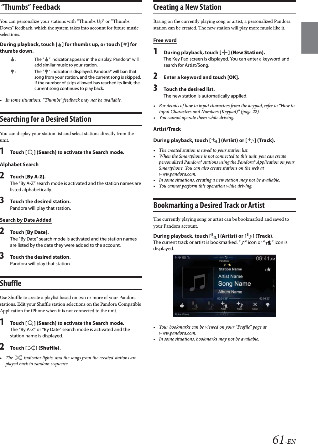 61-EN “Thumbs” FeedbackYou can personalize your stations with “Thumbs Up” or “Thumbs Down” feedback, which the system takes into account for future music selections.During playback, touch [] for thumbs up, or touch [] for thumbs down.• In some situations, “Thumbs” feedback may not be available.Searching for a Desired StationYou can display your station list and select stations directly from the unit.1Tou ch [] (Search) to activate the Search mode.Alphabet Search2Tou ch [By A-Z].The “By A-Z” search mode is activated and the station names are listed alphabetically.3Touch the desired station.Pandora will play that station.Search by Date Added2Tou ch [By Date].The “By Date” search mode is activated and the station names are listed by the date they were added to the account.3Touch the desired station.Pandora will play that station.ShuffleUse Shuffle to create a playlist based on two or more of your Pandora stations. Edit your Shuffle station selections on the Pandora Compatible Application for iPhone when it is not connected to the unit.1Tou ch [] (Search) to activate the Search mode.The “By A-Z” or “By Date” search mode is activated and the station name is displayed.2Tou ch [] (Shuffle).• The   indicator lights, and the songs from the created stations are played back in random sequence.Creating a New StationBasing on the currently playing song or artist, a personalized Pandora station can be created. The new station will play more music like it.Free word1During playback, touch [] (New Station).The Key Pad screen is displayed. You can enter a keyword and search for Artist/Song.2Enter a keyword and touch [OK].3Touch the desired list.The new station is automatically applied.• For details of how to input characters from the keypad, refer to “How to Input Characters and Numbers (Keypad)” (page 22).• You cannot operate them while driving.Artist/TrackDuring playback, touch [] (Artist) or [] (Track).• The created station is saved to your station list.• When the Smartphone is not connected to this unit, you can create personalized Pandora® stations using the Pandora® Application on your Smartphone. You can also create stations on the web at www.pandora.com.• In some situations, creating a new station may not be available. • You cannot perform this operation while driving.Bookmarking a Desired Track or ArtistThe currently playing song or artist can be bookmarked and saved to your Pandora account.During playback, touch [] (Artist) or [] (Track).The current track or artist is bookmarked. “ ” icon or “ ” icon is displayed.• Your bookmarks can be viewed on your “Profile” page at www.pandora.com.• In some situations, bookmarks may not be available. : The “ ” indicator appears in the display. Pandora® will add similar music to your station.: The “ ” indicator is displayed. Pandora® will ban that song from your station, and the current song is skipped. If the number of skips allowed has reached its limit, the current song continues to play back.