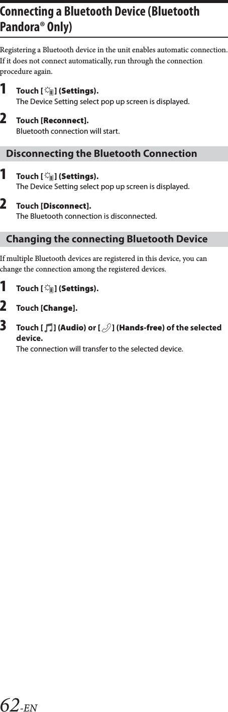 62-ENConnecting a Bluetooth Device (Bluetooth Pandora® Only)Registering a Bluetooth device in the unit enables automatic connection.If it does not connect automatically, run through the connection procedure again.1Tou ch [] (Settings).The Device Setting select pop up screen is displayed.2Tou ch [Reconnect].Bluetooth connection will start.1Tou ch [] (Settings).The Device Setting select pop up screen is displayed.2Tou ch [Disconnect].The Bluetooth connection is disconnected.If multiple Bluetooth devices are registered in this device, you can change the connection among the registered devices.1Tou ch [] (Settings).2Tou ch [Change].3Tou ch [] (Audio) or [ ] (Hands-free) of the selected device.The connection will transfer to the selected device.Disconnecting the Bluetooth ConnectionChanging the connecting Bluetooth Device