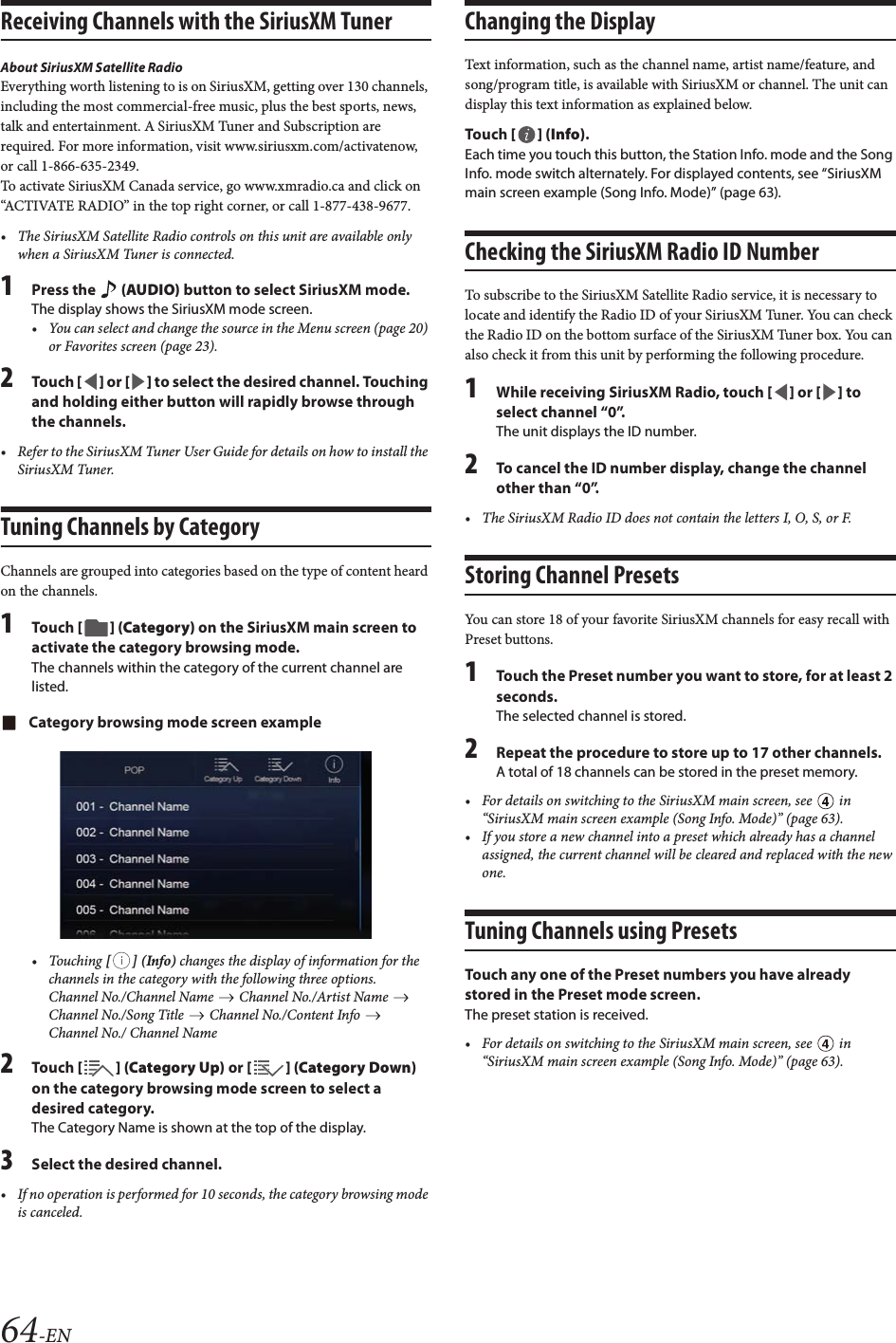 64-ENReceiving Channels with the SiriusXM TunerAbout SiriusXM Satellite RadioEverything worth listening to is on SiriusXM, getting over 130 channels, including the most commercial-free music, plus the best sports, news, talk and entertainment. A SiriusXM Tuner and Subscription are required. For more information, visit www.siriusxm.com/activatenow, or call 1-866-635-2349.To activate SiriusXM Canada service, go www.xmradio.ca and click on “ACTIVATE RADIO” in the top right corner, or call 1-877-438-9677.• The SiriusXM Satellite Radio controls on this unit are available only when a SiriusXM Tuner is connected.1Press the   (AUDIO) button to select SiriusXM mode.The display shows the SiriusXM mode screen.• You can select and change the source in the Menu screen (page 20) or Favorites screen (page 23).2Tou ch [] or [] to select the desired channel. Touching and holding either button will rapidly browse through the channels.• Refer to the SiriusXM Tuner User Guide for details on how to install the SiriusXM Tuner.Tuning Channels by CategoryChannels are grouped into categories based on the type of content heard on the channels.1Tou ch [] (Category) on the SiriusXM main screen to activate the category browsing mode.The channels within the category of the current channel are listed.Category browsing mode screen example• Touching [] (Info) changes the display of information for the channels in the category with the following three options.Channel No./Channel Name   Channel No./Artist Name   Channel No./Song Title   Channel No./Content Info   Channel No./ Channel Name2Tou ch [ ] (Category Up) or [] (Category Down) on the category browsing mode screen to select a desired category.The Category Name is shown at the top of the display.3Select the desired channel.• If no operation is performed for 10 seconds, the category browsing mode is canceled.Changing the DisplayText information, such as the channel name, artist name/feature, and song/program title, is available with SiriusXM or channel. The unit can display this text information as explained below.Tou ch [] (Info).Each time you touch this button, the Station Info. mode and the Song Info. mode switch alternately. For displayed contents, see “SiriusXM main screen example (Song Info. Mode)” (page 63).Checking the SiriusXM Radio ID NumberTo subscribe to the SiriusXM Satellite Radio service, it is necessary to locate and identify the Radio ID of your SiriusXM Tuner. You can check the Radio ID on the bottom surface of the SiriusXM Tuner box. You can also check it from this unit by performing the following procedure.1While receiving SiriusXM Radio, touch [] or [] to select channel “0”.The unit displays the ID number.2To cancel the ID number display, change the channel other than “0”.• The SiriusXM Radio ID does not contain the letters I, O, S, or F.Storing Channel PresetsYou can store 18 of your favorite SiriusXM channels for easy recall with Preset buttons.1Touch the Preset number you want to store, for at least 2 seconds.The selected channel is stored.2Repeat the procedure to store up to 17 other channels.A total of 18 channels can be stored in the preset memory.• For details on switching to the SiriusXM main screen, see   in “SiriusXM main screen example (Song Info. Mode)” (page 63).• If you store a new channel into a preset which already has a channel assigned, the current channel will be cleared and replaced with the new one.Tuning Channels using PresetsTouch any one of the Preset numbers you have already stored in the Preset mode screen.The preset station is received.• For details on switching to the SiriusXM main screen, see   in “SiriusXM main screen example (Song Info. Mode)” (page 63).