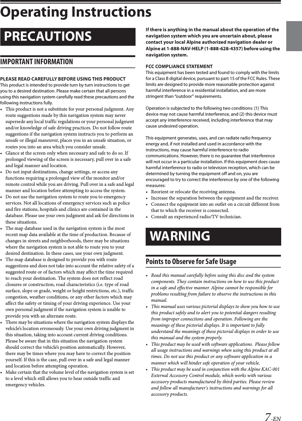 7-ENOperating InstructionsIMPORTANT INFORMATIONPLEASE READ CAREFULLY BEFORE USING THIS PRODUCTThis product is intended to provide turn by turn instructions to get you to a desired destination. Please make certain that all persons using this navigation system carefully read these precautions and the following instructions fully.• This product is not a substitute for your personal judgment. Any route suggestions made by this navigation system may never supersede any local traffic regulations or your personal judgment and/or knowledge of safe driving practices. Do not follow route suggestions if the navigation system instructs you to perform an unsafe or illegal maneuver, places you in an unsafe situation, or routes you into an area which you consider unsafe.• Glance at the screen only when necessary and safe to do so. If prolonged viewing of the screen is necessary, pull over in a safe and legal manner and location.• Do not input destinations, change settings, or access any functions requiring a prolonged view of the monitor and/or remote control while you are driving. Pull over in a safe and legal manner and location before attempting to access the system.• Do not use the navigation system to route you to emergency services. Not all locations of emergency services such as police and fire stations, hospitals and clinics are contained in the database. Please use your own judgment and ask for directions in these situations.• The map database used in the navigation system is the most recent map data available at the time of production. Because of changes in streets and neighborhoods, there may be situations where the navigation system is not able to route you to your desired destination. In these cases, use your own judgment.• The map database is designed to provide you with route suggestions and does not take into account the relative safety of a suggested route or of factors which may affect the time required to reach your destination. The system does not reflect road closures or construction, road characteristics (i.e. type of road surface, slope or grade, weight or height restrictions, etc.), traffic congestion, weather conditions, or any other factors which may affect the safety or timing of your driving experience. Use your own personal judgment if the navigation system is unable to provide you with an alternate route.• There may be situations where the navigation system displays the vehicle’s location erroneously. Use your own driving judgment in this situation, taking into account current driving conditions. Please be aware that in this situation the navigation system should correct the vehicle’s position automatically. However, there may be times where you may have to correct the position yourself. If this is the case, pull over in a safe and legal manner and location before attempting operation.• Make certain that the volume level of the navigation system is set to a level which still allows you to hear outside traffic and emergency vehicles.If there is anything in the manual about the operation of the navigation system which you are uncertain about, please contact your local Alpine authorized navigation dealer or Alpine at 1-888-NAV-HELP (1-888-628-4357) before using the navigation system.FCC COMPLIANCE STATEMENTThis equipment has been tested and found to comply with the limits for a Class B digital device, pursuant to part 15 of the FCC Rules. These limits are designed to provide more reasonable protection against harmful interference in a residential installation, and are more stringent than “outdoor” requirements.Operation is subjected to the following two conditions: (1) This device may not cause harmful interference, and (2) this device must accept any interference received, including interference that may cause undesired operation.This equipment generates, uses, and can radiate radio frequency energy and, if not installed and used in accordance with the instructions, may cause harmful interference to radio communications. However, there is no guarantee that interference will not occur in a particular installation. If this equipment does cause harmful interference to radio or television reception, which can be determined by turning the equipment off and on, you are encouraged to try to correct the interference by one of the following measures:• Reorient or relocate the receiving antenna.• Increase the separation between the equipment and the receiver.• Connect the equipment into an outlet on a circuit different from that to which the receiver is connected.• Consult an experienced radio/TV technician.Points to Observe for Safe Usage• Read this manual carefully before using this disc and the system components. They contain instructions on how to use this product in a safe and effective manner. Alpine cannot be responsible for problems resulting from failure to observe the instructions in this manual.• This manual uses various pictorial displays to show you how to use this product safely and to alert you to potential dangers resulting from improper connections and operation. Following are the meanings of these pictorial displays. It is important to fully understand the meanings of these pictorial displays in order to use this manual and the system properly.• This product may be used with software applications.  Please follow all usage instructions and warnings when using this product at all times. Do not use this product or any software application in a manner which will hinder safe operation of your vehicle.• This product may be used in conjunction with the Alpine KAC-001 External Accessory Control module, which works with various accessory products manufactured by third parties. Please review and follow all manufacturer&apos;s instructions and warnings for all accessory products.PRECAUTIONSWARNING