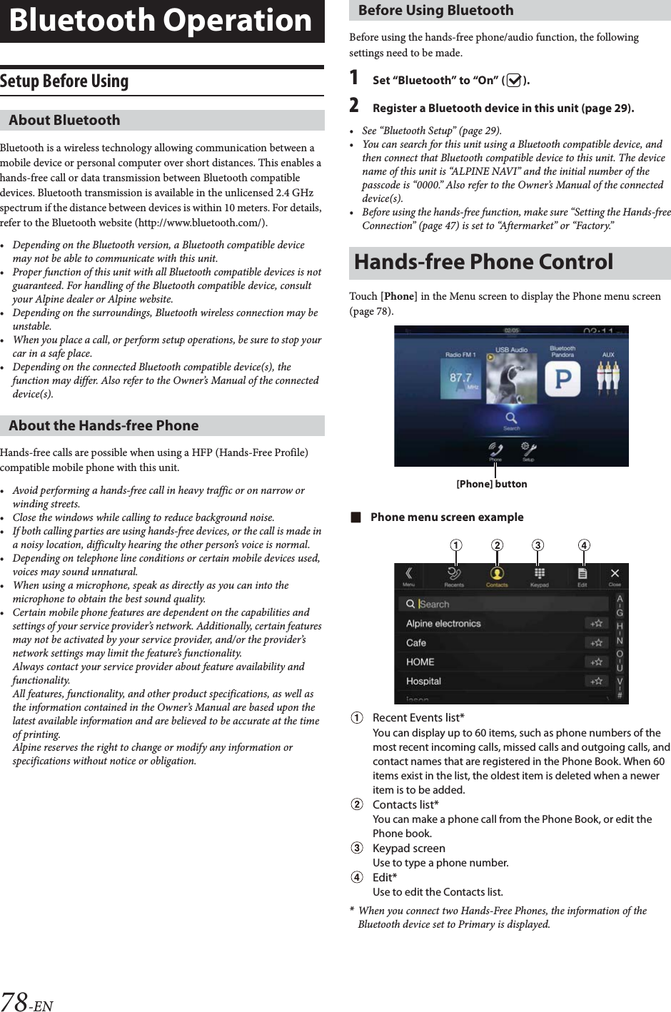 78-ENSetup Before UsingBluetooth is a wireless technology allowing communication between a mobile device or personal computer over short distances. This enables a hands-free call or data transmission between Bluetooth compatible devices. Bluetooth transmission is available in the unlicensed 2.4 GHz spectrum if the distance between devices is within 10 meters. For details, refer to the Bluetooth website (http://www.bluetooth.com/).• Depending on the Bluetooth version, a Bluetooth compatible device may not be able to communicate with this unit.• Proper function of this unit with all Bluetooth compatible devices is not guaranteed. For handling of the Bluetooth compatible device, consult your Alpine dealer or Alpine website.• Depending on the surroundings, Bluetooth wireless connection may be unstable.• When you place a call, or perform setup operations, be sure to stop your car in a safe place.• Depending on the connected Bluetooth compatible device(s), the function may differ. Also refer to the Owner’s Manual of the connected device(s).Hands-free calls are possible when using a HFP (Hands-Free Profile) compatible mobile phone with this unit.• Avoid performing a hands-free call in heavy traffic or on narrow or winding streets.• Close the windows while calling to reduce background noise.• If both calling parties are using hands-free devices, or the call is made in a noisy location, difficulty hearing the other person’s voice is normal. • Depending on telephone line conditions or certain mobile devices used, voices may sound unnatural.• When using a microphone, speak as directly as you can into the microphone to obtain the best sound quality.• Certain mobile phone features are dependent on the capabilities and settings of your service provider’s network. Additionally, certain features may not be activated by your service provider, and/or the provider’s network settings may limit the feature’s functionality.Always contact your service provider about feature availability and functionality.All features, functionality, and other product specifications, as well as the information contained in the Owner’s Manual are based upon the latest available information and are believed to be accurate at the time of printing.Alpine reserves the right to change or modify any information or specifications without notice or obligation.Before using the hands-free phone/audio function, the following settings need to be made.1Set “Bluetooth” to “On” ( ).2Register a Bluetooth device in this unit (page 29).• See “Bluetooth Setup” (page 29).• You can search for this unit using a Bluetooth compatible device, and then connect that Bluetooth compatible device to this unit. The device name of this unit is “ALPINE NAVI” and the initial number of the passcode is “0000.” Also refer to the Owner’s Manual of the connected device(s).• Before using the hands-free function, make sure “Setting the Hands-free Connection” (page 47) is set to “Aftermarket” or “Factory.”Touch [Phone] in the Menu screen to display the Phone menu screen (page 78).Phone menu screen exampleRecent Events list*You can display up to 60 items, such as phone numbers of the most recent incoming calls, missed calls and outgoing calls, and contact names that are registered in the Phone Book. When 60 items exist in the list, the oldest item is deleted when a newer item is to be added.Contacts list*You can make a phone call from the Phone Book, or edit the Phone book.Keypad screenUse to type a phone number.Edit*Use to edit the Contacts list.*When you connect two Hands-Free Phones, the information of the Bluetooth device set to Primary is displayed.Bluetooth OperationAbout BluetoothAbout the Hands-free PhoneBefore Using BluetoothHands-free Phone Control[Phone] button