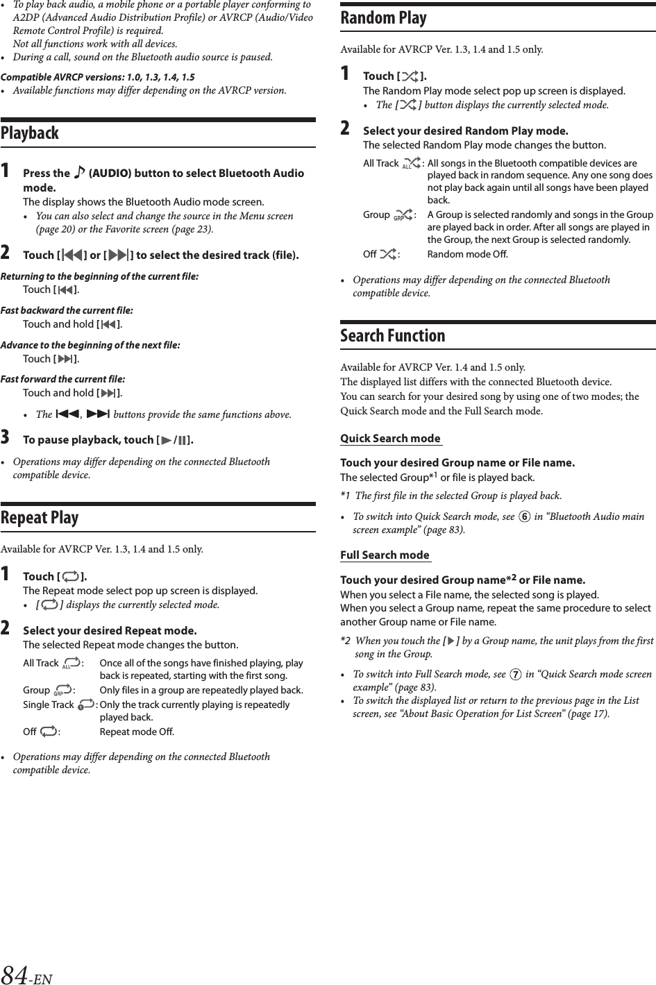 84-EN• To play back audio, a mobile phone or a portable player conforming to A2DP (Advanced Audio Distribution Profile) or AVRCP (Audio/Video Remote Control Profile) is required. Not all functions work with all devices.• During a call, sound on the Bluetooth audio source is paused.Compatible AVRCP versions: 1.0, 1.3, 1.4, 1.5• Available functions may differ depending on the AVRCP version.Playback1Press the   (AUDIO) button to select Bluetooth Audio mode.The display shows the Bluetooth Audio mode screen.• You can also select and change the source in the Menu screen (page 20) or the Favorite screen (page 23).2Tou ch [] or [] to select the desired track (file).Returning to the beginning of the current file:Touch [].Fast backward the current file:Touch and hold [].Advance to the beginning of the next file:Touch [].Fast forward the current file:Touch and hold [].• The  ,   buttons provide the same functions above.3To pause playback, touch [ / ].• Operations may differ depending on the connected Bluetooth compatible device.Repeat PlayAvailable for AVRCP Ver. 1.3, 1.4 and 1.5 only.1Tou ch [].The Repeat mode select pop up screen is displayed.•[] displays the currently selected mode.2Select your desired Repeat mode.The selected Repeat mode changes the button.• Operations may differ depending on the connected Bluetooth compatible device.Random PlayAvailable for AVRCP Ver. 1.3, 1.4 and 1.5 only.1Tou ch [].The Random Play mode select pop up screen is displayed.•The [] button displays the currently selected mode.2Select your desired Random Play mode.The selected Random Play mode changes the button.• Operations may differ depending on the connected Bluetooth compatible device.Search FunctionAvailable for AVRCP Ver. 1.4 and 1.5 only.The displayed list differs with the connected Bluetooth device. You can search for your desired song by using one of two modes; the Quick Search mode and the Full Search mode.Quick Search mode Touch your desired Group name or File name.The selected Group*1 or file is played back.*1 The first file in the selected Group is played back.• To switch into Quick Search mode, see   in “Bluetooth Audio main screen example” (page 83).Full Search mode Touch your desired Group name*2 or File name.When you select a File name, the selected song is played.When you select a Group name, repeat the same procedure to select another Group name or File name.*2 When you touch the [] by a Group name, the unit plays from the first song in the Group.• To switch into Full Search mode, see   in “Quick Search mode screen example” (page 83).• To switch the displayed list or return to the previous page in the List screen, see “About Basic Operation for List Screen” (page 17).All Track  : Once all of the songs have finished playing, play back is repeated, starting with the first song.Group  : Only files in a group are repeatedly played back.Single Track  : Only the track currently playing is repeatedly played back.Off  : Repeat mode Off.All Track  : All songs in the Bluetooth compatible devices are played back in random sequence. Any one song does not play back again until all songs have been played back.Group  : A Group is selected randomly and songs in the Group are played back in order. After all songs are played in the Group, the next Group is selected randomly.Off : Random mode Off.