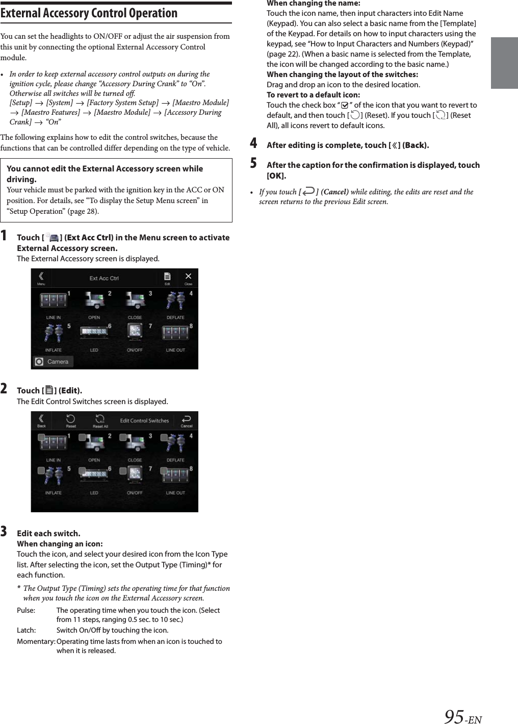 95-ENExternal Accessory Control OperationYou can set the headlights to ON/OFF or adjust the air suspension from this unit by connecting the optional External Accessory Control module.• In order to keep external accessory control outputs on during the ignition cycle, please change “Accessory During Crank” to “On”. Otherwise all switches will be turned off.[Setup]   [System]   [Factory System Setup]   [Maestro Module]  [Maestro Features]   [Maestro Module]   [Accessory During Crank]  “On”The following explains how to edit the control switches, because the functions that can be controlled differ depending on the type of vehicle.1Tou ch [] (Ext Acc Ctrl) in the Menu screen to activate External Accessory screen.The External Accessory screen is displayed.2Tou ch [] (Edit).The Edit Control Switches screen is displayed.3Edit each switch.When changing an icon:Touch the icon, and select your desired icon from the Icon Type list. After selecting the icon, set the Output Type (Timing)* for each function.*The Output Type (Timing) sets the operating time for that function when you touch the icon on the External Accessory screen.When changing the name:Touch the icon name, then input characters into Edit Name (Keypad). You can also select a basic name from the [Template] of the Keypad. For details on how to input characters using the keypad, see “How to Input Characters and Numbers (Keypad)” (page 22). (When a basic name is selected from the Template, the icon will be changed according to the basic name.)When changing the layout of the switches:Drag and drop an icon to the desired location.To revert to a default icon:Touch the check box “ ” of the icon that you want to revert to default, and then touch [ ] (Reset). If you touch [ ] (Reset All), all icons revert to default icons.4After editing is complete, touch [] (Back).5After the caption for the confirmation is displayed, touch [OK].• If you touch [] (Cancel) while editing, the edits are reset and the screen returns to the previous Edit screen. You cannot edit the External Accessory screen while driving.Your vehicle must be parked with the ignition key in the ACC or ON position. For details, see “To display the Setup Menu screen” in “Setup Operation” (page 28).Pulse: The operating time when you touch the icon. (Select from 11 steps, ranging 0.5 sec. to 10 sec.)Latch: Switch On/Off by touching the icon.Momentary: Operating time lasts from when an icon is touched to when it is released.