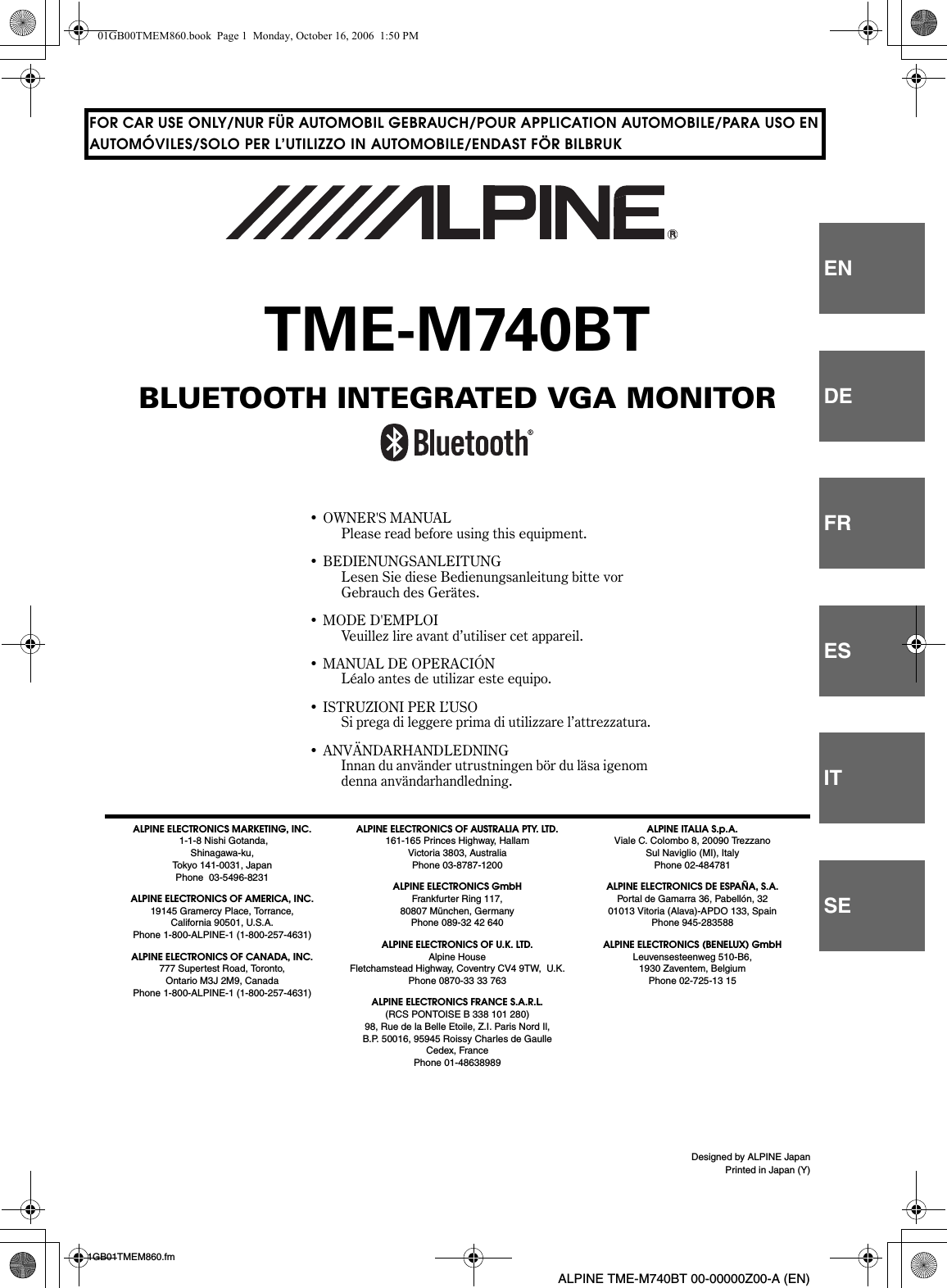 Designed by ALPINE JapanPrinted in Japan (Y)ENDEFRESITSE01GB01TMEM860.fmALPINE TME-M740BT 00-00000Z00-A (EN)FOR CAR USE ONLY/NUR FÜR AUTOMOBIL GEBRAUCH/POUR APPLICATION AUTOMOBILE/PARA USO ENAUTOMÓVILES/SOLO PER L’UTILIZZO IN AUTOMOBILE/ENDAST FÖR BILBRUKTME-M740BTBLUETOOTH INTEGRATED VGA MONITOR• OWNER&apos;S MANUALPlease read before using this equipment.• BEDIENUNGSANLEITUNGLesen Sie diese Bedienungsanleitung bitte vor Gebrauch des Gerätes.• MODE D&apos;EMPLOIVeuillez lire avant d’utiliser cet appareil.• MANUAL DE OPERACIÓNLéalo antes de utilizar este equipo.• ISTRUZIONI PER L’USOSi prega di leggere prima di utilizzare l’attrezzatura.• ANVÄNDARHANDLEDNINGInnan du använder utrustningen bör du läsa igenom denna användarhandledning.ALPINE ELECTRONICS MARKETING, INC. 1-1-8 Nishi Gotanda, Shinagawa-ku, Tokyo 141-0031, JapanPhone  03-5496-8231ALPINE ELECTRONICS OF AMERICA, INC.19145 Gramercy Place, Torrance, California 90501, U.S.A.Phone 1-800-ALPINE-1 (1-800-257-4631)ALPINE ELECTRONICS OF CANADA, INC.777 Supertest Road, Toronto, Ontario M3J 2M9, CanadaPhone 1-800-ALPINE-1 (1-800-257-4631)ALPINE ELECTRONICS OF AUSTRALIA PTY. LTD.161-165 Princes Highway, Hallam Victoria 3803, AustraliaPhone 03-8787-1200ALPINE ELECTRONICS GmbHFrankfurter Ring 117, 80807 München, GermanyPhone 089-32 42 640ALPINE ELECTRONICS OF U.K. LTD.Alpine HouseFletchamstead Highway, Coventry CV4 9TW,  U.K.Phone 0870-33 33 763ALPINE ELECTRONICS FRANCE S.A.R.L.(RCS PONTOISE B 338 101 280)98, Rue de la Belle Etoile, Z.I. Paris Nord Il, B.P. 50016, 95945 Roissy Charles de Gaulle Cedex, FrancePhone 01-48638989ALPINE ITALIA S.p.A.Viale C. Colombo 8, 20090 Trezzano Sul Naviglio (MI), ItalyPhone 02-484781ALPINE ELECTRONICS DE ESPAÑA, S.A.Portal de Gamarra 36, Pabellón, 32 01013 Vitoria (Alava)-APDO 133, SpainPhone 945-283588ALPINE ELECTRONICS (BENELUX) GmbHLeuvensesteenweg 510-B6,1930 Zaventem, BelgiumPhone 02-725-13 15RR01GB00TMEM860.book  Page 1  Monday, October 16, 2006  1:50 PM