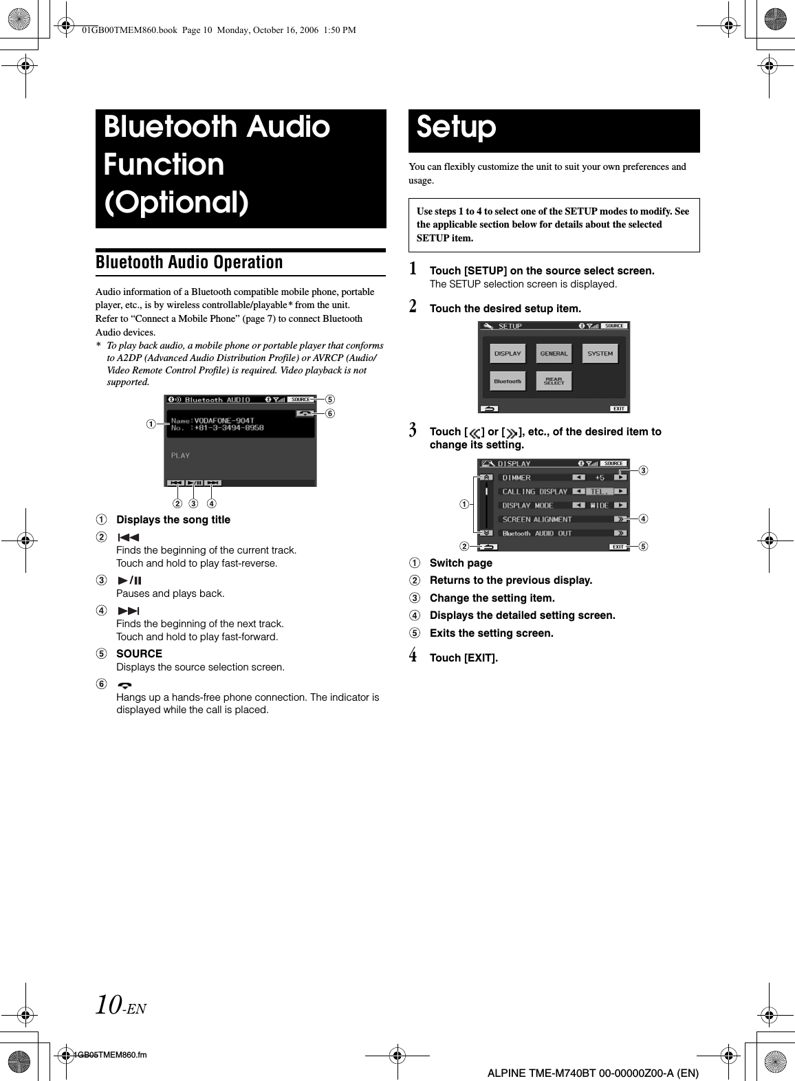 10-EN01GB05TMEM860.fmALPINE TME-M740BT 00-00000Z00-A (EN)Bluetooth Audio OperationAudio information of a Bluetooth compatible mobile phone, portable player, etc., is by wireless controllable/playable* from the unit.Refer to “Connect a Mobile Phone” (page 7) to connect Bluetooth Audio devices.* To play back audio, a mobile phone or portable player that conforms to A2DP (Advanced Audio Distribution Profile) or AVRCP (Audio/Video Remote Control Profile) is required. Video playback is not supported.Displays the song titleFinds the beginning of the current track. Touch and hold to play fast-reverse./Pauses and plays back.Finds the beginning of the next track. Touch and hold to play fast-forward.SOURCEDisplays the source selection screen.Hangs up a hands-free phone connection. The indicator is displayed while the call is placed.You can flexibly customize the unit to suit your own preferences and usage.1Touch [SETUP] on the source select screen.The SETUP selection screen is displayed.2Touch the desired setup item.3Touch [ ] or [ ], etc., of the desired item to change its setting.Switch pageReturns to the previous display.Change the setting item.Displays the detailed setting screen.Exits the setting screen.4Touch [EXIT].Bluetooth Audio Function(Optional)SetupUse steps 1 to 4 to select one of the SETUP modes to modify. See the applicable section below for details about the selected SETUP item.01GB00TMEM860.book  Page 10  Monday, October 16, 2006  1:50 PM