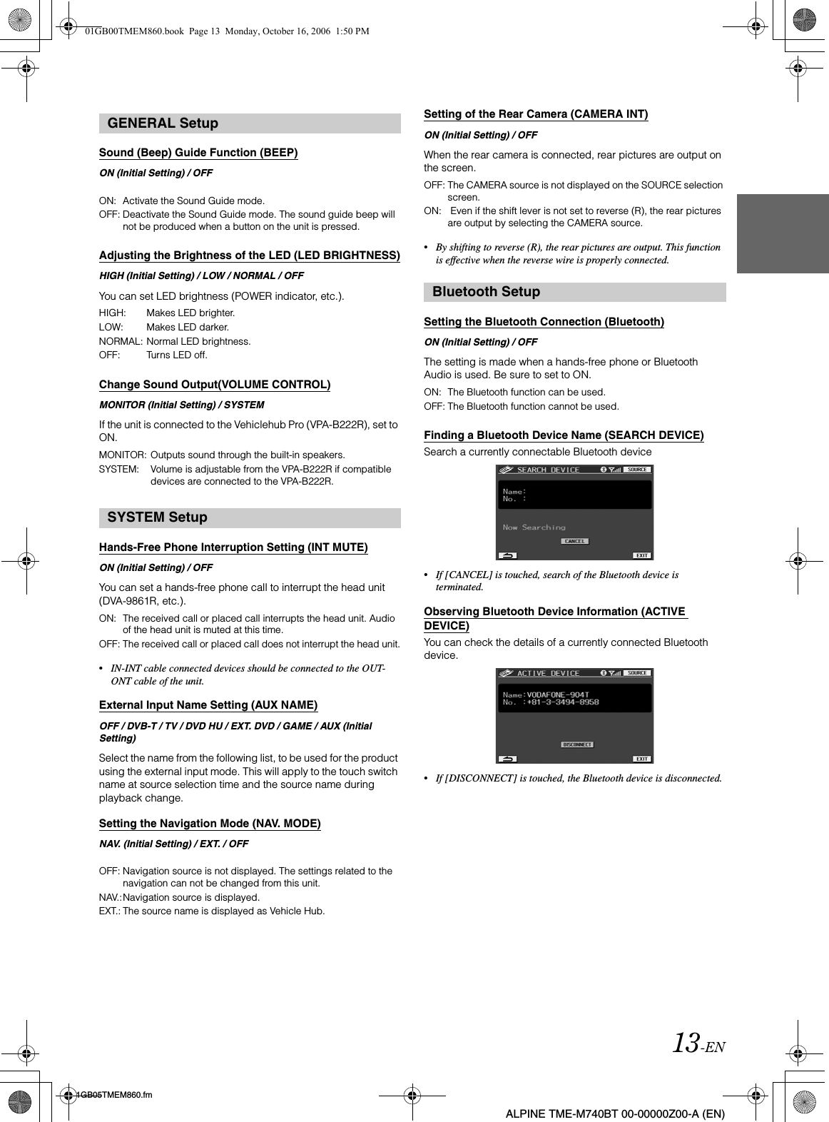 13-EN01GB05TMEM860.fmALPINE TME-M740BT 00-00000Z00-A (EN)Sound (Beep) Guide Function (BEEP)ON (Initial Setting) / OFFAdjusting the Brightness of the LED (LED BRIGHTNESS)HIGH (Initial Setting) / LOW / NORMAL / OFFYou can set LED brightness (POWER indicator, etc.).Change Sound Output(VOLUME CONTROL)MONITOR (Initial Setting) / SYSTEMIf the unit is connected to the Vehiclehub Pro (VPA-B222R), set to ON.Hands-Free Phone Interruption Setting (INT MUTE)ON (Initial Setting) / OFFYou can set a hands-free phone call to interrupt the head unit (DVA-9861R, etc.).•IN-INT cable connected devices should be connected to the OUT-ONT cable of the unit. External Input Name Setting (AUX NAME)OFF / DVB-T / TV / DVD HU / EXT. DVD / GAME / AUX (Initial Setting)Select the name from the following list, to be used for the product using the external input mode. This will apply to the touch switch name at source selection time and the source name during playback change.Setting the Navigation Mode (NAV. MODE)NAV. (Initial Setting) / EXT. / OFFSetting of the Rear Camera (CAMERA INT)ON (Initial Setting) / OFFWhen the rear camera is connected, rear pictures are output on the screen.•By shifting to reverse (R), the rear pictures are output. This function is effective when the reverse wire is properly connected.Setting the Bluetooth Connection (Bluetooth)ON (Initial Setting) / OFFThe setting is made when a hands-free phone or Bluetooth Audio is used. Be sure to set to ON.Finding a Bluetooth Device Name (SEARCH DEVICE)Search a currently connectable Bluetooth device•If [CANCEL] is touched, search of the Bluetooth device is terminated.Observing Bluetooth Device Information (ACTIVE DEVICE)You can check the details of a currently connected Bluetooth device.•If [DISCONNECT] is touched, the Bluetooth device is disconnected.GENERAL SetupON:  Activate the Sound Guide mode.OFF: Deactivate the Sound Guide mode. The sound guide beep will not be produced when a button on the unit is pressed.HIGH: Makes LED brighter.LOW: Makes LED darker.NORMAL: Normal LED brightness.OFF: Turns LED off.MONITOR: Outputs sound through the built-in speakers.SYSTEM: Volume is adjustable from the VPA-B222R if compatible devices are connected to the VPA-B222R.SYSTEM SetupON: The received call or placed call interrupts the head unit. Audio of the head unit is muted at this time. OFF: The received call or placed call does not interrupt the head unit.OFF: Navigation source is not displayed. The settings related to the navigation can not be changed from this unit.NAV.:Navigation source is displayed.EXT.: The source name is displayed as Vehicle Hub.OFF: The CAMERA source is not displayed on the SOURCE selection screen.ON:  Even if the shift lever is not set to reverse (R), the rear pictures are output by selecting the CAMERA source.Bluetooth SetupON: The Bluetooth function can be used.OFF: The Bluetooth function cannot be used.01GB00TMEM860.book  Page 13  Monday, October 16, 2006  1:50 PM