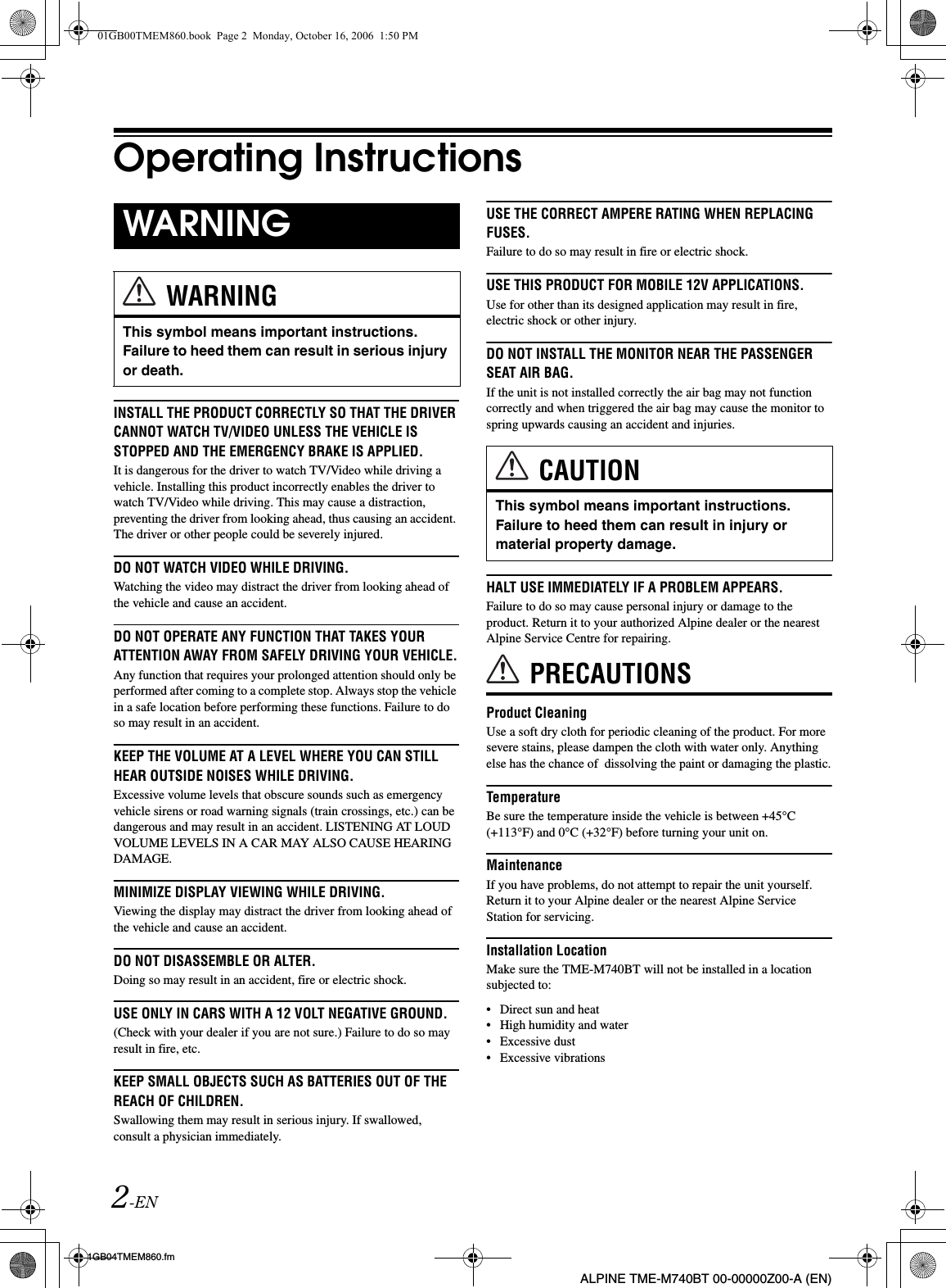 2-EN01GB04TMEM860.fmALPINE TME-M740BT 00-00000Z00-A (EN)Operating InstructionsINSTALL THE PRODUCT CORRECTLY SO THAT THE DRIVER CANNOT WATCH TV/VIDEO UNLESS THE VEHICLE IS STOPPED AND THE EMERGENCY BRAKE IS APPLIED.It is dangerous for the driver to watch TV/Video while driving a vehicle. Installing this product incorrectly enables the driver to watch TV/Video while driving. This may cause a distraction, preventing the driver from looking ahead, thus causing an accident. The driver or other people could be severely injured.DO NOT WATCH VIDEO WHILE DRIVING.Watching the video may distract the driver from looking ahead of the vehicle and cause an accident.DO NOT OPERATE ANY FUNCTION THAT TAKES YOUR ATTENTION AWAY FROM SAFELY DRIVING YOUR VEHICLE.Any function that requires your prolonged attention should only be performed after coming to a complete stop. Always stop the vehicle in a safe location before performing these functions. Failure to do so may result in an accident.KEEP THE VOLUME AT A LEVEL WHERE YOU CAN STILL HEAR OUTSIDE NOISES WHILE DRIVING.Excessive volume levels that obscure sounds such as emergency vehicle sirens or road warning signals (train crossings, etc.) can be dangerous and may result in an accident. LISTENING AT LOUD VOLUME LEVELS IN A CAR MAY ALSO CAUSE HEARING DAMAGE.MINIMIZE DISPLAY VIEWING WHILE DRIVING.Viewing the display may distract the driver from looking ahead of the vehicle and cause an accident.DO NOT DISASSEMBLE OR ALTER.Doing so may result in an accident, fire or electric shock.USE ONLY IN CARS WITH A 12 VOLT NEGATIVE GROUND.(Check with your dealer if you are not sure.) Failure to do so may result in fire, etc.KEEP SMALL OBJECTS SUCH AS BATTERIES OUT OF THE REACH OF CHILDREN.Swallowing them may result in serious injury. If swallowed, consult a physician immediately.USE THE CORRECT AMPERE RATING WHEN REPLACING FUSES.Failure to do so may result in fire or electric shock.USE THIS PRODUCT FOR MOBILE 12V APPLICATIONS.Use for other than its designed application may result in fire, electric shock or other injury.DO NOT INSTALL THE MONITOR NEAR THE PASSENGER SEAT AIR BAG.If the unit is not installed correctly the air bag may not function correctly and when triggered the air bag may cause the monitor to spring upwards causing an accident and injuries.HALT USE IMMEDIATELY IF A PROBLEM APPEARS.Failure to do so may cause personal injury or damage to the product. Return it to your authorized Alpine dealer or the nearest Alpine Service Centre for repairing.PRECAUTIONSProduct CleaningUse a soft dry cloth for periodic cleaning of the product. For more severe stains, please dampen the cloth with water only. Anything else has the chance of  dissolving the paint or damaging the plastic.TemperatureBe sure the temperature inside the vehicle is between +45°C (+113°F) and 0°C (+32°F) before turning your unit on.MaintenanceIf you have problems, do not attempt to repair the unit yourself. Return it to your Alpine dealer or the nearest Alpine Service Station for servicing.Installation LocationMake sure the TME-M740BT will not be installed in a location subjected to:• Direct sun and heat• High humidity and water• Excessive dust• Excessive vibrationsWARNINGWARNINGThis symbol means important instructions. Failure to heed them can result in serious injury or death.CAUTIONThis symbol means important instructions. Failure to heed them can result in injury or material property damage.01GB00TMEM860.book  Page 2  Monday, October 16, 2006  1:50 PM