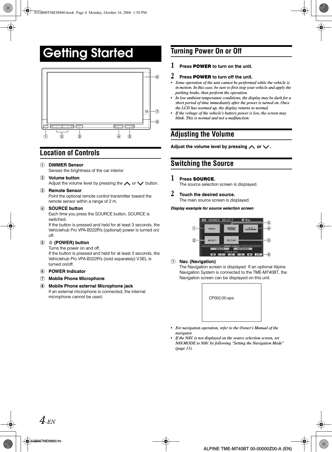 4-EN01GB05TMEM860.fmALPINE TME-M740BT 00-00000Z00-A (EN)Location of ControlsDIMMER SensorSenses the brightness of the car interiorVolume buttonAdjust the volume level by pressing the   or   button.Remote SensorPoint the optional remote control transmitter toward the remote sensor within a range of 2 m.SOURCE buttonEach time you press the SOURCE button, SOURCE is switched.If the button is pressed and held for at least 3 seconds, the Vehiclehub Pro VPA-B222R’s (optional) power is turned on/off. (POWER) buttonTurns the power on and off.If the button is pressed and held for at least 3 seconds, the Vehiclehub Pro VPA-B222R’s (sold separately) V.SEL is turned on/off.POWER IndicatorMobile Phone MicrophoneMobile Phone external Microphone jackIf an external microphone is connected, the internal microphone cannot be used.Turning Power On or Off1Press POWER to turn on the unit.2Press POWER to turn off the unit.•Some operation of the unit cannot be performed while the vehicle is in motion. In this case, be sure to first stop your vehicle and apply the parking brake, then perform the operation.•In low ambient temperature conditions, the display may be dark for a short period of time immediately after the power is turned on. Once the LCD has warmed up, the display returns to normal.•If the voltage of the vehicle&apos;s battery power is low, the screen may blink. This is normal and not a malfunction.Adjusting the VolumeAdjust the volume level by pressing   or  .Switching the Source1Press SOURCE.The source selection screen is displayed.2Touch the desired source.The main source screen is displayed.Display example for source selection screenNav. (Navigation)The Navigation screen is displayed. If an optional Alpine Navigation System is connected to the TME-M740BT, the Navigation screen can be displayed on this unit.•For navigation operation, refer to the Owner&apos;s Manual of the navigator.•If the NAV. is not displayed on the source selection screen, set NAV.MODE to NAV. by following &quot;Setting the Navigation Mode&quot; (page 13).Getting StartedCP002.00.eps01GB00TMEM860.book  Page 4  Monday, October 16, 2006  1:50 PM