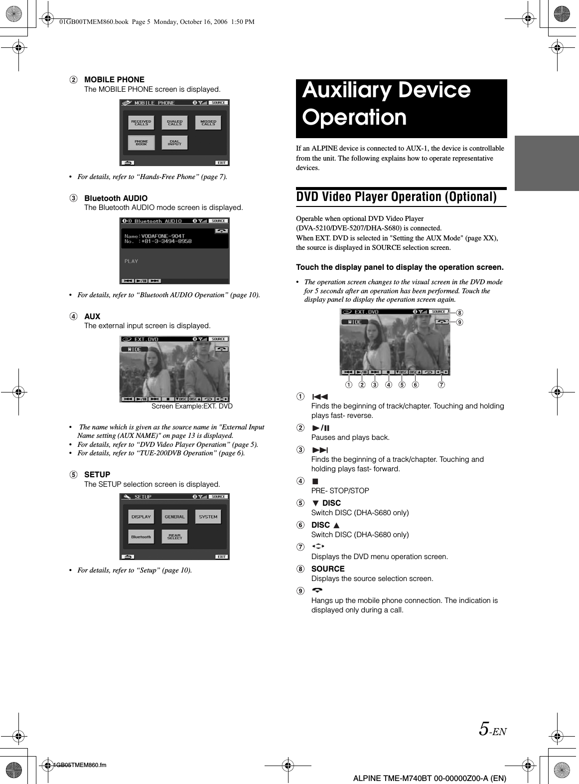 5-EN01GB05TMEM860.fmALPINE TME-M740BT 00-00000Z00-A (EN)MOBILE PHONEThe MOBILE PHONE screen is displayed.•For details, refer to “Hands-Free Phone” (page 7).Bluetooth AUDIOThe Bluetooth AUDIO mode screen is displayed.•For details, refer to “Bluetooth AUDIO Operation” (page 10).AUXThe external input screen is displayed.• The name which is given as the source name in &quot;External Input Name setting (AUX NAME)&quot; on page 13 is displayed.•For details, refer to “DVD Video Player Operation” (page 5).•For details, refer to “TUE-200DVB Operation” (page 6).SETUPThe SETUP selection screen is displayed.•For details, refer to “Setup” (page 10).If an ALPINE device is connected to AUX-1, the device is controllable from the unit. The following explains how to operate representative devices.DVD Video Player Operation (Optional)Operable when optional DVD Video Player (DVA-5210/DVE-5207/DHA-S680) is connected.When EXT. DVD is selected in &quot;Setting the AUX Mode&quot; (page XX), the source is displayed in SOURCE selection screen.Touch the display panel to display the operation screen. •The operation screen changes to the visual screen in the DVD mode for 5 seconds after an operation has been performed. Touch the display panel to display the operation screen again.Finds the beginning of track/chapter. Touching and holding plays fast- reverse./Pauses and plays back.Finds the beginning of a track/chapter. Touching and holding plays fast- forward.PRE- STOP/STOP DISCSwitch DISC (DHA-S680 only)DISCSwitch DISC (DHA-S680 only)Displays the DVD menu operation screen.SOURCEDisplays the source selection screen.Hangs up the mobile phone connection. The indication is displayed only during a call.Screen Example:EXT. DVDAuxiliary Device Operation01GB00TMEM860.book  Page 5  Monday, October 16, 2006  1:50 PM
