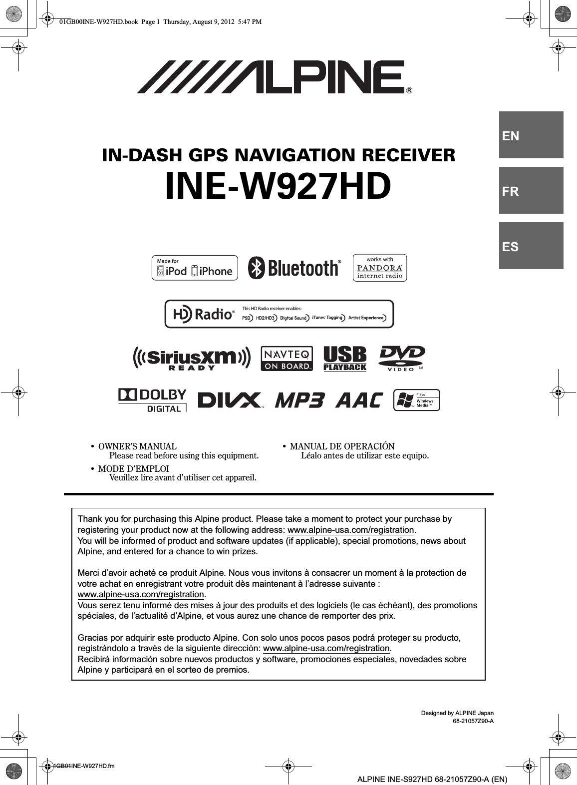 Designed by ALPINE Japan68-21057Z90-A01GB01INE-W927HD.fmALPINE INE-S927HD 68-21057Z90-A (EN)ENFRESThank you for purchasing this Alpine product. Please take a moment to protect your purchase by registering your product now at the following address: www.alpine-usa.com/registration.You will be informed of product and software updates (if applicable), special promotions, news about Alpine, and entered for a chance to win prizes.Merci d’avoir acheté ce produit Alpine. Nous vous invitons à consacrer un moment à la protection de votre achat en enregistrant votre produit dès maintenant à l’adresse suivante : www.alpine-usa.com/registration.Vous serez tenu informé des mises à jour des produits et des logiciels (le cas échéant), des promotions spéciales, de l’actualité d’Alpine, et vous aurez une chance de remporter des prix.Gracias por adquirir este producto Alpine. Con solo unos pocos pasos podrá proteger su producto, registrándolo a través de la siguiente dirección: www.alpine-usa.com/registration.Recibirá información sobre nuevos productos y software, promociones especiales, novedades sobre Alpine y participará en el sorteo de premios.IN-DASH GPS NAVIGATION RECEIVERINE-W927HD• OWNER’S MANUALPlease read before using this equipment. • MANUAL DE OPERACIÓNLéalo antes de utilizar este equipo.• MODE D’EMPLOIVeuillez lire avant d’utiliser cet appareil.RThis HD Radio receiver enables:01GB00INE-W927HD.book  Page 1  Thursday, August 9, 2012  5:47 PM