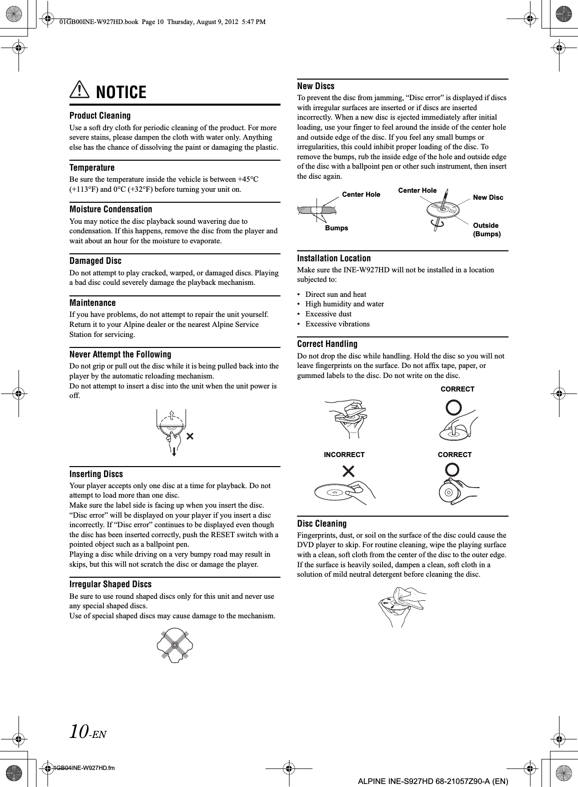 10-EN01GB04INE-W927HD.fmALPINE INE-S927HD 68-21057Z90-A (EN)NOTICEProduct CleaningUse a soft dry cloth for periodic cleaning of the product. For more severe stains, please dampen the cloth with water only. Anything else has the chance of dissolving the paint or damaging the plastic.TemperatureBe sure the temperature inside the vehicle is between +45°C (+113°F) and 0°C (+32°F) before turning your unit on.Moisture CondensationYou may notice the disc playback sound wavering due to condensation. If this happens, remove the disc from the player and wait about an hour for the moisture to evaporate.Damaged DiscDo not attempt to play cracked, warped, or damaged discs. Playing a bad disc could severely damage the playback mechanism.MaintenanceIf you have problems, do not attempt to repair the unit yourself. Return it to your Alpine dealer or the nearest Alpine Service Station for servicing.Never Attempt the FollowingDo not grip or pull out the disc while it is being pulled back into the player by the automatic reloading mechanism.Do not attempt to insert a disc into the unit when the unit power is off.Inserting DiscsYour player accepts only one disc at a time for playback. Do not attempt to load more than one disc.Make sure the label side is facing up when you insert the disc. “Disc error” will be displayed on your player if you insert a disc incorrectly. If “Disc error” continues to be displayed even though the disc has been inserted correctly, push the RESET switch with a pointed object such as a ballpoint pen.Playing a disc while driving on a very bumpy road may result in skips, but this will not scratch the disc or damage the player.Irregular Shaped DiscsBe sure to use round shaped discs only for this unit and never use any special shaped discs. Use of special shaped discs may cause damage to the mechanism.New DiscsTo prevent the disc from jamming, “Disc error” is displayed if discs with irregular surfaces are inserted or if discs are inserted incorrectly. When a new disc is ejected immediately after initial loading, use your finger to feel around the inside of the center hole and outside edge of the disc. If you feel any small bumps or irregularities, this could inhibit proper loading of the disc. To remove the bumps, rub the inside edge of the hole and outside edge of the disc with a ballpoint pen or other such instrument, then insert the disc again.Installation LocationMake sure the INE-W927HD will not be installed in a location subjected to:• Direct sun and heat• High humidity and water• Excessive dust• Excessive vibrationsCorrect HandlingDo not drop the disc while handling. Hold the disc so you will not leave fingerprints on the surface. Do not affix tape, paper, or gummed labels to the disc. Do not write on the disc.Disc CleaningFingerprints, dust, or soil on the surface of the disc could cause the DVD player to skip. For routine cleaning, wipe the playing surface with a clean, soft cloth from the center of the disc to the outer edge. If the surface is heavily soiled, dampen a clean, soft cloth in a solution of mild neutral detergent before cleaning the disc.Center HoleBumpsCenter HoleNew DiscOutside (Bumps)CORRECTINCORRECT CORRECT01GB00INE-W927HD.book  Page 10  Thursday, August 9, 2012  5:47 PM