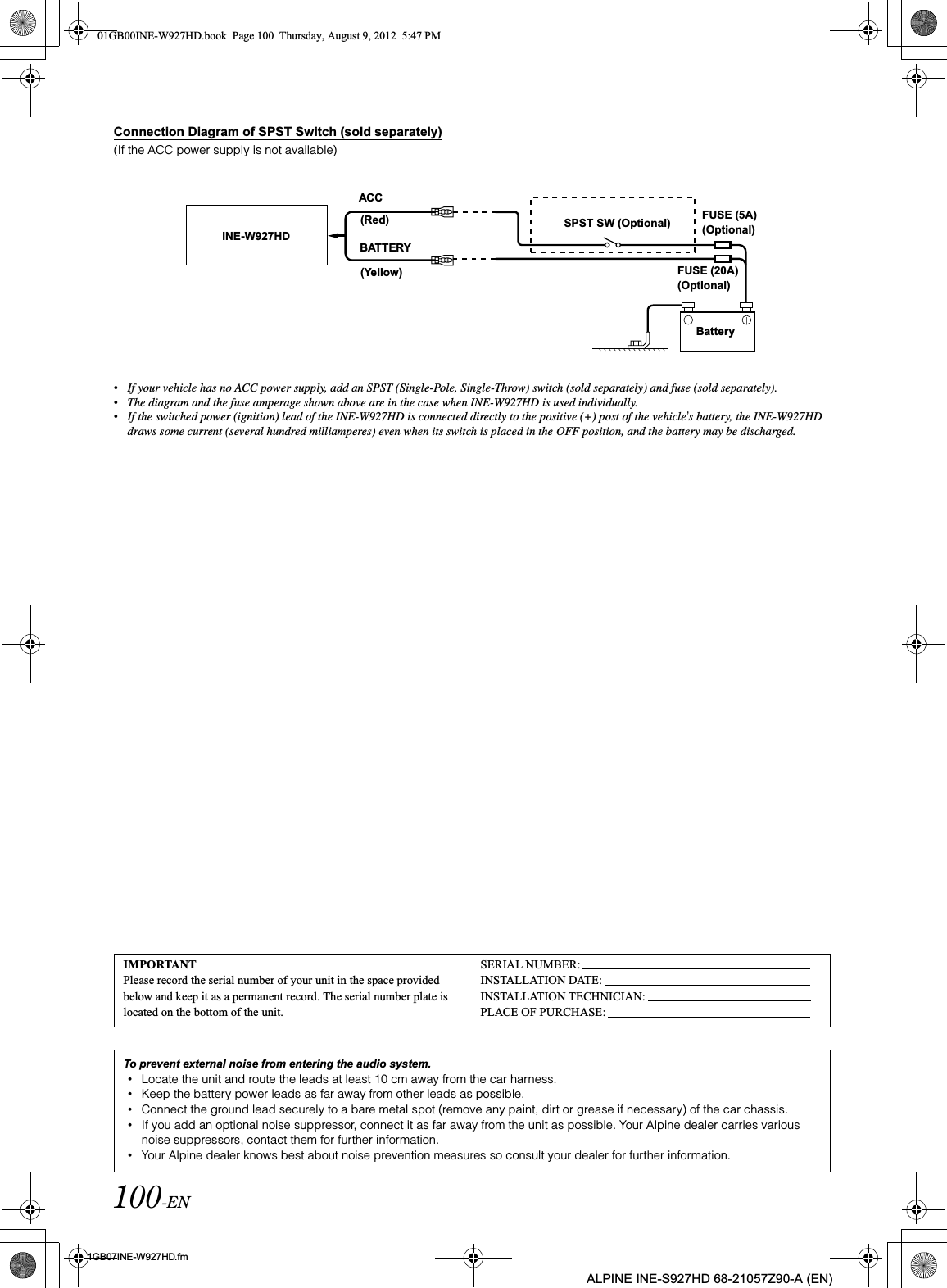 100-EN01GB07INE-W927HD.fmALPINE INE-S927HD 68-21057Z90-A (EN)Connection Diagram of SPST Switch (sold separately)(If the ACC power supply is not available)•If your vehicle has no ACC power supply, add an SPST (Single-Pole, Single-Throw) switch (sold separately) and fuse (sold separately).•The diagram and the fuse amperage shown above are in the case when INE-W927HD is used individually.•If the switched power (ignition) lead of the INE-W927HD is connected directly to the positive (+) post of the vehicle’s battery, the INE-W927HD draws some current (several hundred milliamperes) even when its switch is placed in the OFF position, and the battery may be discharged.INE-W927HD(Red)(Yellow)SPST SW (Optional) FUSE (5A) (Optional)FUSE (20A) (Optional)BatteryACCBATTERYIMPORTANTPlease record the serial number of your unit in the space provided below and keep it as a permanent record. The serial number plate is located on the bottom of the unit.SERIAL NUMBER:INSTALLATION DATE:INSTALLATION TECHNICIAN:PLACE OF PURCHASE:To prevent external noise from entering the audio system.•Locate the unit and route the leads at least 10 cm away from the car harness.•Keep the battery power leads as far away from other leads as possible.•Connect the ground lead securely to a bare metal spot (remove any paint, dirt or grease if necessary) of the car chassis.•If you add an optional noise suppressor, connect it as far away from the unit as possible. Your Alpine dealer carries various noise suppressors, contact them for further information.•Your Alpine dealer knows best about noise prevention measures so consult your dealer for further information.01GB00INE-W927HD.book  Page 100  Thursday, August 9, 2012  5:47 PM