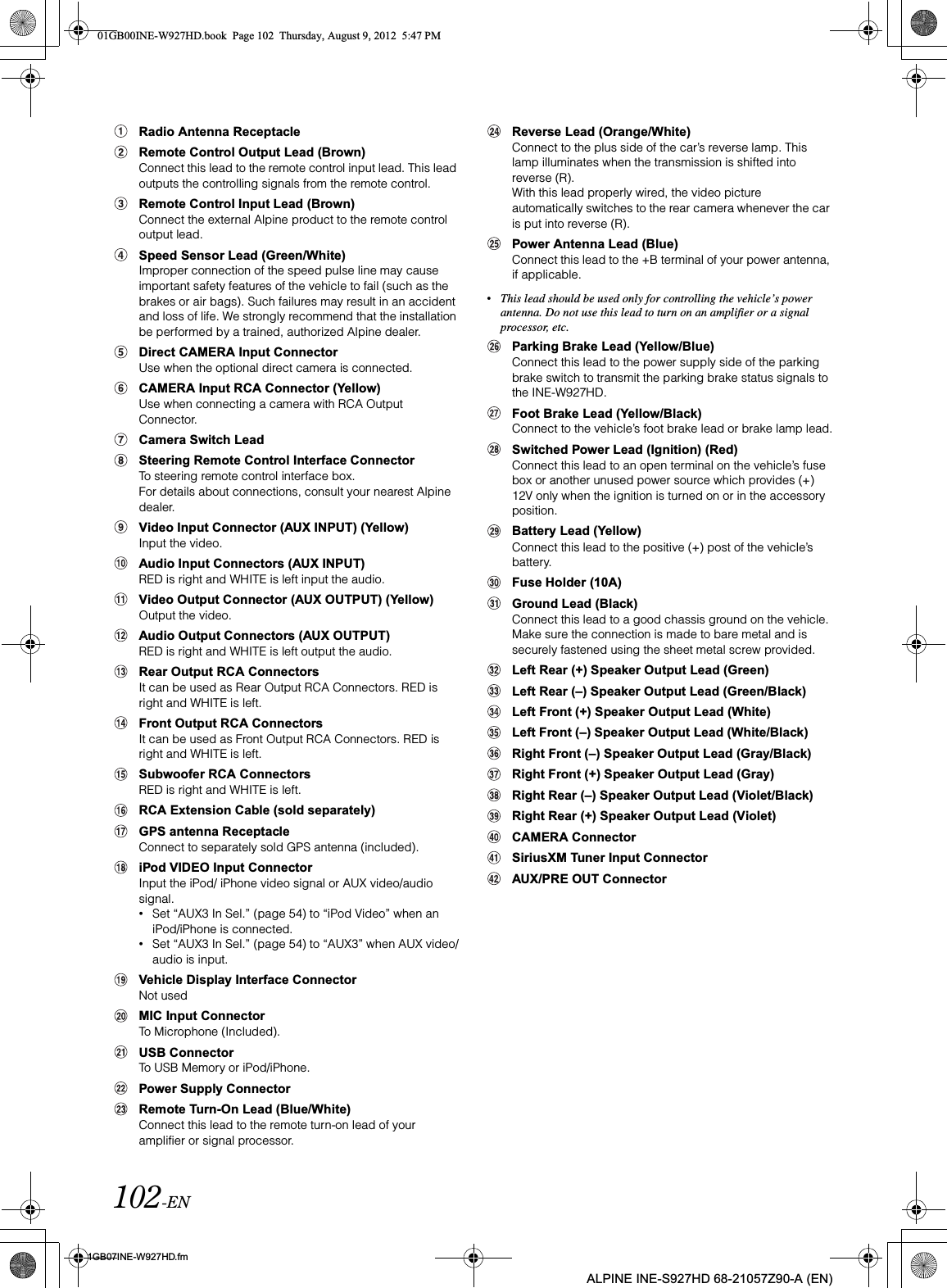 102-EN01GB07INE-W927HD.fmALPINE INE-S927HD 68-21057Z90-A (EN)Radio Antenna ReceptacleRemote Control Output Lead (Brown)Connect this lead to the remote control input lead. This lead outputs the controlling signals from the remote control.Remote Control Input Lead (Brown)Connect the external Alpine product to the remote control output lead.Speed Sensor Lead (Green/White)Improper connection of the speed pulse line may cause important safety features of the vehicle to fail (such as the brakes or air bags). Such failures may result in an accident and loss of life. We strongly recommend that the installation be performed by a trained, authorized Alpine dealer.Direct CAMERA Input ConnectorUse when the optional direct camera is connected.CAMERA Input RCA Connector (Yellow)Use when connecting a camera with RCA Output Connector.Camera Switch LeadSteering Remote Control Interface ConnectorTo steering remote control interface box.For details about connections, consult your nearest Alpine dealer.Video Input Connector (AUX INPUT) (Yellow)Input the video.Audio Input Connectors (AUX INPUT)RED is right and WHITE is left input the audio.Video Output Connector (AUX OUTPUT) (Yellow)Output the video.Audio Output Connectors (AUX OUTPUT)RED is right and WHITE is left output the audio.Rear Output RCA ConnectorsIt can be used as Rear Output RCA Connectors. RED is right and WHITE is left.Front Output RCA ConnectorsIt can be used as Front Output RCA Connectors. RED is right and WHITE is left.Subwoofer RCA ConnectorsRED is right and WHITE is left.RCA Extension Cable (sold separately)GPS antenna ReceptacleConnect to separately sold GPS antenna (included).iPod VIDEO Input ConnectorInput the iPod/ iPhone video signal or AUX video/audio signal.•Set “AUX3 In Sel.” (page 54) to “iPod Video” when an iPod/iPhone is connected. •Set “AUX3 In Sel.” (page 54) to “AUX3” when AUX video/audio is input.Vehicle Display Interface ConnectorNot usedMIC Input ConnectorTo Microphone (Included).USB ConnectorTo USB Memory or iPod/iPhone.Power Supply ConnectorRemote Turn-On Lead (Blue/White)Connect this lead to the remote turn-on lead of your amplifier or signal processor.Reverse Lead (Orange/White)Connect to the plus side of the car’s reverse lamp. This lamp illuminates when the transmission is shifted into reverse (R).With this lead properly wired, the video picture automatically switches to the rear camera whenever the car is put into reverse (R).Power Antenna Lead (Blue)Connect this lead to the +B terminal of your power antenna, if applicable.•This lead should be used only for controlling the vehicle’s power antenna. Do not use this lead to turn on an amplifier or a signal processor, etc.Parking Brake Lead (Yellow/Blue)Connect this lead to the power supply side of the parking brake switch to transmit the parking brake status signals to the INE-W927HD.Foot Brake Lead (Yellow/Black)Connect to the vehicle’s foot brake lead or brake lamp lead.Switched Power Lead (Ignition) (Red)Connect this lead to an open terminal on the vehicle’s fuse box or another unused power source which provides (+) 12V only when the ignition is turned on or in the accessory position.Battery Lead (Yellow)Connect this lead to the positive (+) post of the vehicle’s battery.Fuse Holder (10A)Ground Lead (Black)Connect this lead to a good chassis ground on the vehicle. Make sure the connection is made to bare metal and is securely fastened using the sheet metal screw provided.Left Rear (+) Speaker Output Lead (Green)Left Rear (–) Speaker Output Lead (Green/Black)Left Front (+) Speaker Output Lead (White)Left Front (–) Speaker Output Lead (White/Black)Right Front (–) Speaker Output Lead (Gray/Black)Right Front (+) Speaker Output Lead (Gray)Right Rear (–) Speaker Output Lead (Violet/Black)Right Rear (+) Speaker Output Lead (Violet)CAMERA ConnectorSiriusXM Tuner Input ConnectorAUX/PRE OUT Connector01GB00INE-W927HD.book  Page 102  Thursday, August 9, 2012  5:47 PM