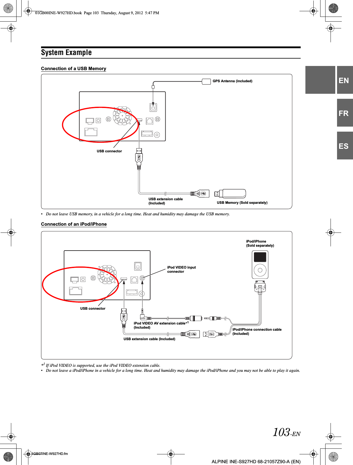 103-EN01GB07INE-W927HD.fmALPINE INE-S927HD 68-21057Z90-A (EN)ENFRESSystem ExampleConnection of a USB Memory•Do not leave USB memory, in a vehicle for a long time. Heat and humidity may damage the USB memory.Connection of an iPod/iPhone*1If iPod VIDEO is supported, use the iPod VIDEO extension cable.•Do not leave a iPod/iPhone in a vehicle for a long time. Heat and humidity may damage the iPod/iPhone and you may not be able to play it again.USB Memory (Sold separately)USB extension cable (Included)USB connectorGPS Antenna (included)USB connectorUSB extension cable (Included)iPod VIDEO AV extension cable*1(Included) iPod/iPhone connection cable (Included)iPod/iPhone(Sold separately)iPod VIDEO input connector01GB00INE-W927HD.book  Page 103  Thursday, August 9, 2012  5:47 PM