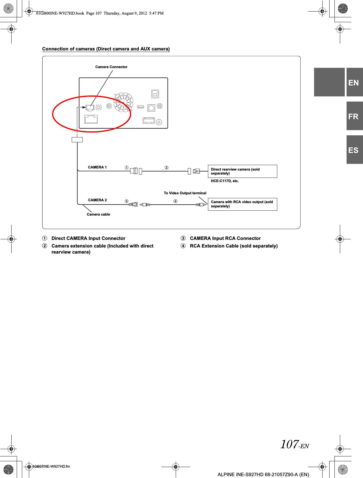 107-EN01GB07INE-W927HD.fmALPINE INE-S927HD 68-21057Z90-A (EN)ENFRESConnection of cameras (Direct camera and AUX camera)1Direct CAMERA Input Connector2Camera extension cable (Included with direct rearview camera)3CAMERA Input RCA Connector4RCA Extension Cable (sold separately)Camera ConnectorCAMERA 1CAMERA 2Camera cableDirect rearview camera (sold separately)Camera with RCA video output (sold separately)To Video Output terminal HCE-C117D, etc.01GB00INE-W927HD.book  Page 107  Thursday, August 9, 2012  5:47 PM