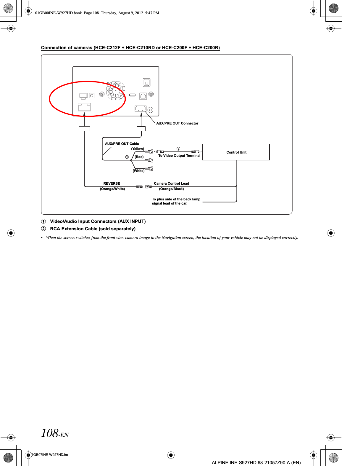 108-EN01GB07INE-W927HD.fmALPINE INE-S927HD 68-21057Z90-A (EN)Connection of cameras (HCE-C212F + HCE-C210RD or HCE-C200F + HCE-C200R)1Video/Audio Input Connectors (AUX INPUT)2RCA Extension Cable (sold separately)•When the screen switches from the front view camera image to the Navigation screen, the location of your vehicle may not be displayed correctly.To Video Output Terminal(Yellow)Control Unit(Red)(White)To plus side of the back lamp signal lead of the car.Camera Control LeadAUX/PRE OUT ConnectorAUX/PRE OUT CableREVERSE(Orange/White) (Orange/Black)01GB00INE-W927HD.book  Page 108  Thursday, August 9, 2012  5:47 PM