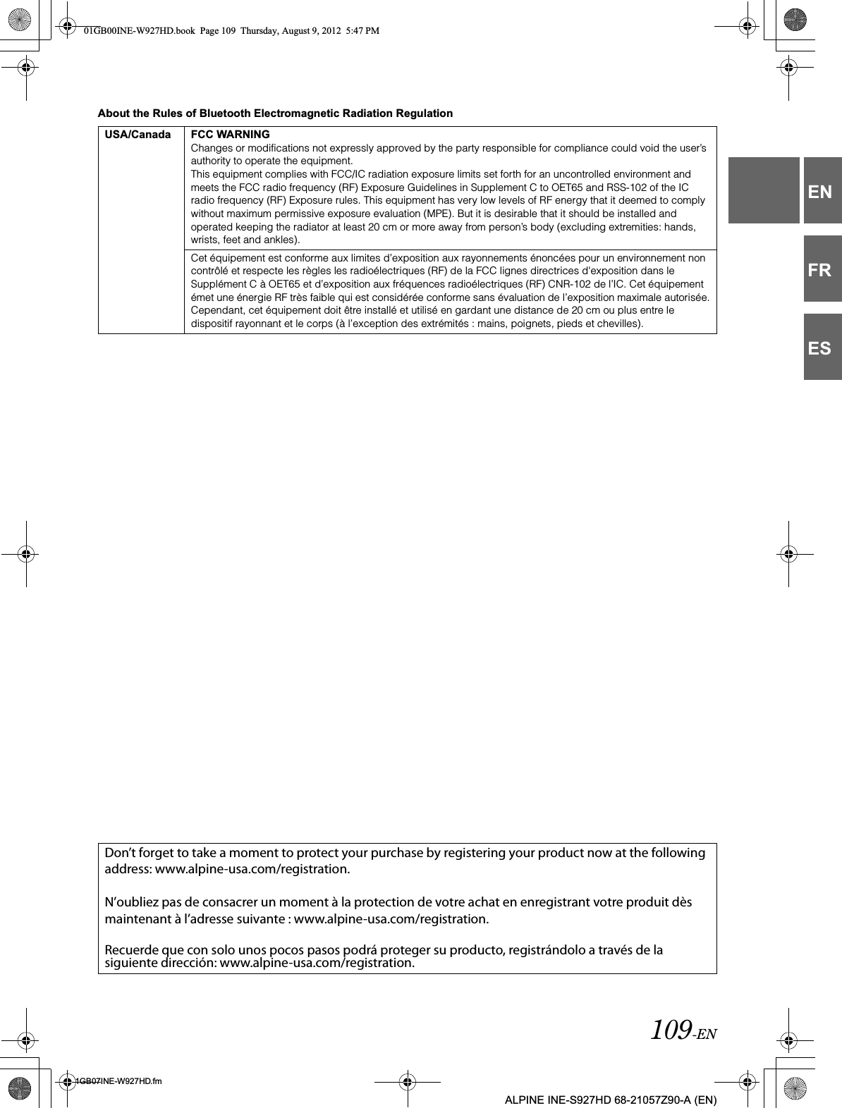 109-EN01GB07INE-W927HD.fmALPINE INE-S927HD 68-21057Z90-A (EN)ENFRESAbout the Rules of Bluetooth Electromagnetic Radiation RegulationUSA/Canada FCC WARNINGChanges or modifications not expressly approved by the party responsible for compliance could void the user’s authority to operate the equipment.This equipment complies with FCC/IC radiation exposure limits set forth for an uncontrolled environment and meets the FCC radio frequency (RF) Exposure Guidelines in Supplement C to OET65 and RSS-102 of the IC radio frequency (RF) Exposure rules. This equipment has very low levels of RF energy that it deemed to comply without maximum permissive exposure evaluation (MPE). But it is desirable that it should be installed and operated keeping the radiator at least 20 cm or more away from person’s body (excluding extremities: hands, wrists, feet and ankles).Cet équipement est conforme aux limites d’exposition aux rayonnements énoncées pour un environnement non contrôlé et respecte les règles les radioélectriques (RF) de la FCC lignes directrices d&apos;exposition dans le Supplément C à OET65 et d’exposition aux fréquences radioélectriques (RF) CNR-102 de l’IC. Cet équipement émet une énergie RF très faible qui est considérée conforme sans évaluation de l’exposition maximale autorisée.Cependant, cet équipement doit être installé et utilisé en gardant une distance de 20 cm ou plus entre le dispositif rayonnant et le corps (à l’exception des extrémités : mains, poignets, pieds et chevilles).Don’t forget to take a moment to protect your purchase by registering your product now at the following address: www.alpine-usa.com/registration.N’oubliez pas de consacrer un moment à la protection de votre achat en enregistrant votre produit dès maintenant à l’adresse suivante : www.alpine-usa.com/registration.Recuerde que con solo unos pocos pasos podrá proteger su producto, registrándolo a través de la siguiente dirección: www.alpine-usa.com/registration.01GB00INE-W927HD.book  Page 109  Thursday, August 9, 2012  5:47 PM