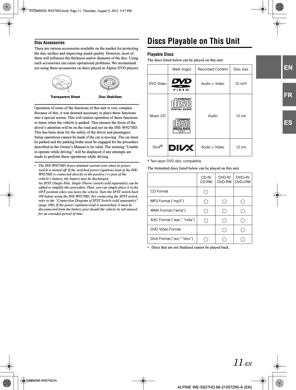 11-EN01GB04INE-W927HD.fmALPINE INE-S927HD 68-21057Z90-A (EN)ENFRESDisc AccessoriesThere are various accessories available on the market for protecting the disc surface and improving sound quality. However, most of them will influence the thickness and/or diameter of the disc. Using such accessories can cause operational problems. We recommend not using these accessories on discs played in Alpine DVD players.Operation of some of the functions of this unit is very complex. Because of this, it was deemed necessary to place these functions into a special screen. This will restrict operation of these functions to times when the vehicle is parked. This ensures the focus of the driver’s attention will be on the road and not on the INE-W927HD. This has been done for the safety of the driver and passengers.Setup operations cannot be made if the car is moving. The car must be parked and the parking brake must be engaged for the procedure described in the Owner’s Manual to be valid. The warning “Unable to operate while driving.” will be displayed if any attempts are made to perform these operations while driving.•The INE-W927HD draws minimal current even when its power switch is turned off. If the switched power (ignition) lead of the INE-W927HD is connected directly to the positive (+) post of the vehicle’s battery, the battery may be discharged. An SPST (Single-Pole, Single-Throw) switch (sold separately) can be added to simplify this procedure. Then, you can simply place it in the OFF position when you leave the vehicle. Turn the SPST switch back ON before using the INE-W927HD. For connecting the SPST switch, refer to the “Connection Diagram of SPST Switch (sold separately)” (page 100). If the power (ignition) lead is unswitched, it must be disconnected from the battery post should the vehicle be left unused for an extended period of time. Discs Playable on This UnitPlayable DiscsThe discs listed below can be played on this unit.* Two-layer DVD disc compatibleThe formatted discs listed below can be played on this unit.• Discs that are not finalized cannot be played back.Transparent Sheet Disc StabilizerMark (logo) Recorded Content Disc sizeDVD Video Audio + Video 12 cm*Music CD Audio 12 cmDivX®Audio + Video 12 cmCD-R/CD-RWDVD-R/DVD-RWDVD+R/DVD+RWCD FormatMP3 Format (“mp3”)WMA Format (“wma”)AAC Format (“aac,” “m4a”)DVD Video FormatDivX Format (“avi,” “divx”)01GB00INE-W927HD.book  Page 11  Thursday, August 9, 2012  5:47 PM