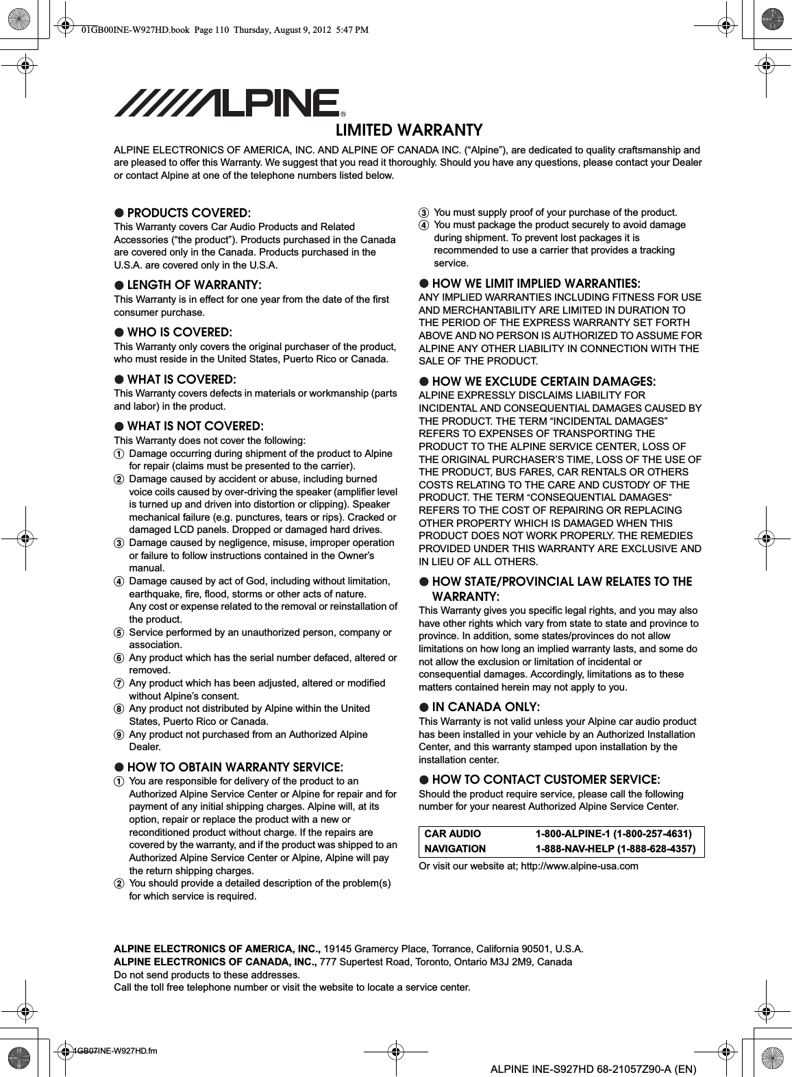 01GB07INE-W927HD.fmALPINE INE-S927HD 68-21057Z90-A (EN)LIMITED WARRANTYALPINE ELECTRONICS OF AMERICA, INC. AND ALPINE OF CANADA INC. (“Alpine”), are dedicated to quality craftsmanship and are pleased to offer this Warranty. We suggest that you read it thoroughly. Should you have any questions, please contact your Dealer or contact Alpine at one of the telephone numbers listed below.PRODUCTS COVERED:This Warranty covers Car Audio Products and Related Accessories (“the product”). Products purchased in the Canada are covered only in the Canada. Products purchased in the U.S.A. are covered only in the U.S.A.LENGTH OF WARRANTY:This Warranty is in effect for one year from the date of the first consumer purchase.WHO IS COVERED:This Warranty only covers the original purchaser of the product, who must reside in the United States, Puerto Rico or Canada.WHAT IS COVERED:This Warranty covers defects in materials or workmanship (parts and labor) in the product.WHAT IS NOT COVERED:This Warranty does not cover the following:ADamage occurring during shipment of the product to Alpine for repair (claims must be presented to the carrier).BDamage caused by accident or abuse, including burned voice coils caused by over-driving the speaker (amplifier level is turned up and driven into distortion or clipping). Speaker mechanical failure (e.g. punctures, tears or rips). Cracked or damaged LCD panels. Dropped or damaged hard drives.CDamage caused by negligence, misuse, improper operation or failure to follow instructions contained in the Owner’s manual.DDamage caused by act of God, including without limitation, earthquake, fire, flood, storms or other acts of nature.Any cost or expense related to the removal or reinstallation of the product.EService performed by an unauthorized person, company or association.FAny product which has the serial number defaced, altered or removed.GAny product which has been adjusted, altered or modified without Alpine’s consent.HAny product not distributed by Alpine within the United States, Puerto Rico or Canada.IAny product not purchased from an Authorized Alpine Dealer.HOW TO OBTAIN WARRANTY SERVICE:AYou are responsible for delivery of the product to an Authorized Alpine Service Center or Alpine for repair and for payment of any initial shipping charges. Alpine will, at its option, repair or replace the product with a new or reconditioned product without charge. If the repairs are covered by the warranty, and if the product was shipped to an Authorized Alpine Service Center or Alpine, Alpine will pay the return shipping charges.BYou should provide a detailed description of the problem(s) for which service is required.CYou must supply proof of your purchase of the product.DYou must package the product securely to avoid damage during shipment. To prevent lost packages it is recommended to use a carrier that provides a tracking service.HOW WE LIMIT IMPLIED WARRANTIES:ANY IMPLIED WARRANTIES INCLUDING FITNESS FOR USE AND MERCHANTABILITY ARE LIMITED IN DURATION TO THE PERIOD OF THE EXPRESS WARRANTY SET FORTH ABOVE AND NO PERSON IS AUTHORIZED TO ASSUME FOR ALPINE ANY OTHER LIABILITY IN CONNECTION WITH THE SALE OF THE PRODUCT.HOW WE EXCLUDE CERTAIN DAMAGES:ALPINE EXPRESSLY DISCLAIMS LIABILITY FOR INCIDENTAL AND CONSEQUENTIAL DAMAGES CAUSED BY THE PRODUCT. THE TERM “INCIDENTAL DAMAGES” REFERS TO EXPENSES OF TRANSPORTING THE PRODUCT TO THE ALPINE SERVICE CENTER, LOSS OF THE ORIGINAL PURCHASER’S TIME, LOSS OF THE USE OF THE PRODUCT, BUS FARES, CAR RENTALS OR OTHERS COSTS RELATING TO THE CARE AND CUSTODY OF THE PRODUCT. THE TERM “CONSEQUENTIAL DAMAGES”REFERS TO THE COST OF REPAIRING OR REPLACINGOTHER PROPERTY WHICH IS DAMAGED WHEN THIS PRODUCT DOES NOT WORK PROPERLY. THE REMEDIES PROVIDED UNDER THIS WARRANTY ARE EXCLUSIVE ANDIN LIEU OF ALL OTHERS.HOW STATE/PROVINCIAL LAW RELATES TO THE WARRANTY:This Warranty gives you specific legal rights, and you may also have other rights which vary from state to state and province to province. In addition, some states/provinces do not allowlimitations on how long an implied warranty lasts, and some do not allow the exclusion or limitation of incidental or consequential damages. Accordingly, limitations as to these matters contained herein may not apply to you.IN CANADA ONLY:This Warranty is not valid unless your Alpine car audio product has been installed in your vehicle by an Authorized Installation Center, and this warranty stamped upon installation by the installation center.HOW TO CONTACT CUSTOMER SERVICE:Should the product require service, please call the following number for your nearest Authorized Alpine Service Center.Or visit our website at; http://www.alpine-usa.comCAR AUDIO 1-800-ALPINE-1 (1-800-257-4631)NAVIGATION 1-888-NAV-HELP (1-888-628-4357)ALPINE ELECTRONICS OF AMERICA, INC., 19145 Gramercy Place, Torrance, California 90501, U.S.A.ALPINE ELECTRONICS OF CANADA, INC., 777 Supertest Road, Toronto, Ontario M3J 2M9, CanadaDo not send products to these addresses.Call the toll free telephone number or visit the website to locate a service center.01GB00INE-W927HD.book  Page 110  Thursday, August 9, 2012  5:47 PM