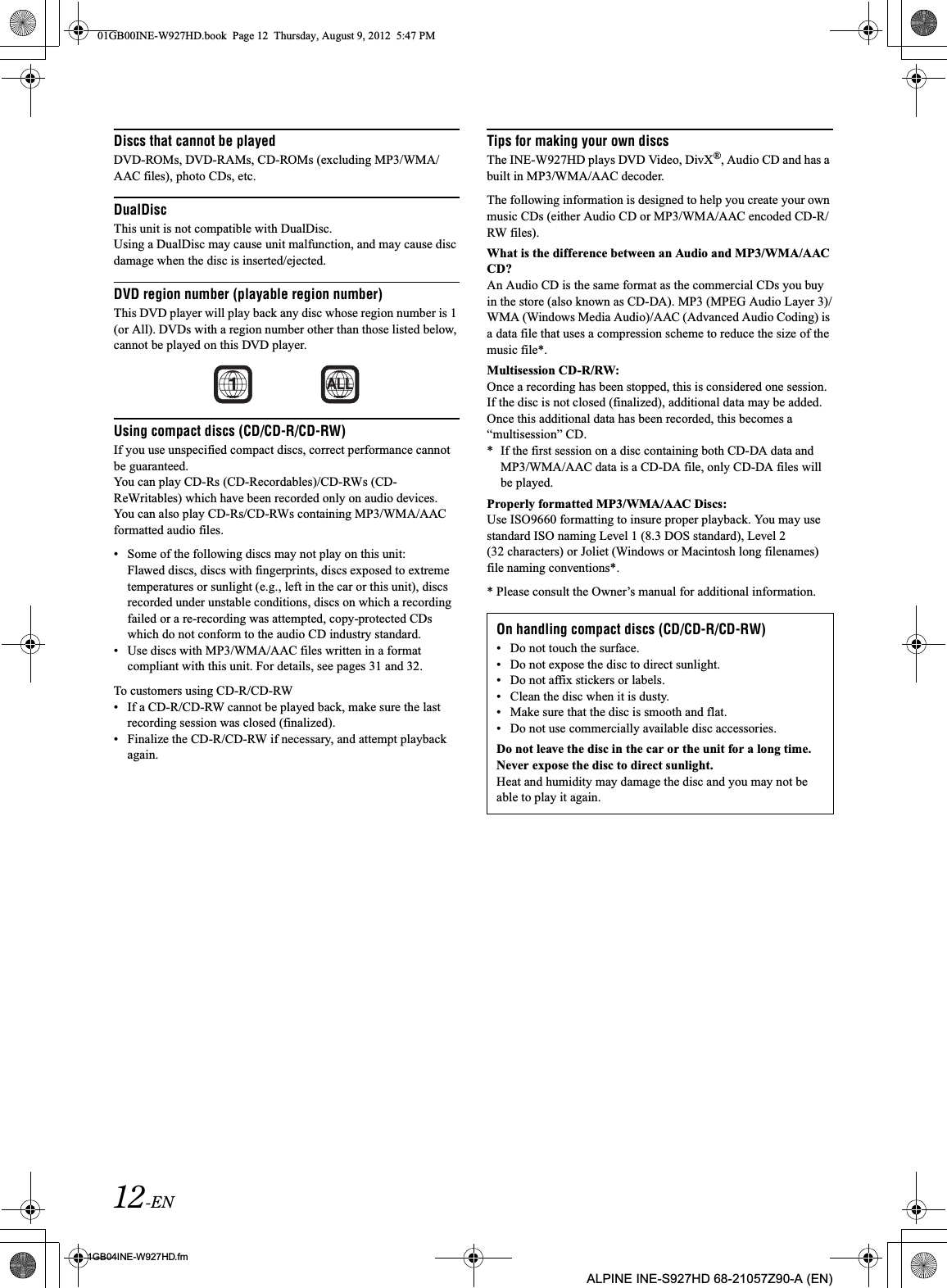 12-EN01GB04INE-W927HD.fmALPINE INE-S927HD 68-21057Z90-A (EN)Discs that cannot be playedDVD-ROMs, DVD-RAMs, CD-ROMs (excluding MP3/WMA/AAC files), photo CDs, etc.DualDiscThis unit is not compatible with DualDisc.Using a DualDisc may cause unit malfunction, and may cause disc damage when the disc is inserted/ejected.DVD region number (playable region number)This DVD player will play back any disc whose region number is 1 (or All). DVDs with a region number other than those listed below, cannot be played on this DVD player.Using compact discs (CD/CD-R/CD-RW)If you use unspecified compact discs, correct performance cannot be guaranteed.You can play CD-Rs (CD-Recordables)/CD-RWs (CD-ReWritables) which have been recorded only on audio devices.  You can also play CD-Rs/CD-RWs containing MP3/WMA/AAC formatted audio files.• Some of the following discs may not play on this unit:Flawed discs, discs with fingerprints, discs exposed to extreme temperatures or sunlight (e.g., left in the car or this unit), discs recorded under unstable conditions, discs on which a recording failed or a re-recording was attempted, copy-protected CDs which do not conform to the audio CD industry standard.• Use discs with MP3/WMA/AAC files written in a format compliant with this unit. For details, see pages 31 and 32.To customers using CD-R/CD-RW• If a CD-R/CD-RW cannot be played back, make sure the last recording session was closed (finalized).• Finalize the CD-R/CD-RW if necessary, and attempt playback again.Tips for making your own discsThe INE-W927HD plays DVD Video, DivX®, Audio CD and has a built in MP3/WMA/AAC decoder.The following information is designed to help you create your own music CDs (either Audio CD or MP3/WMA/AAC encoded CD-R/RW files).What is the difference between an Audio and MP3/WMA/AAC CD?An Audio CD is the same format as the commercial CDs you buy in the store (also known as CD-DA). MP3 (MPEG Audio Layer 3)/WMA (Windows Media Audio)/AAC (Advanced Audio Coding) is a data file that uses a compression scheme to reduce the size of the music file*.Multisession CD-R/RW:Once a recording has been stopped, this is considered one session. If the disc is not closed (finalized), additional data may be added. Once this additional data has been recorded, this becomes a “multisession” CD.* If the first session on a disc containing both CD-DA data and MP3/WMA/AAC data is a CD-DA file, only CD-DA files will be played.Properly formatted MP3/WMA/AAC Discs:Use ISO9660 formatting to insure proper playback. You may use standard ISO naming Level 1 (8.3 DOS standard), Level 2 (32 characters) or Joliet (Windows or Macintosh long filenames) file naming conventions*.* Please consult the Owner’s manual for additional information.ALLOn handling compact discs (CD/CD-R/CD-RW)• Do not touch the surface.• Do not expose the disc to direct sunlight.• Do not affix stickers or labels.• Clean the disc when it is dusty.• Make sure that the disc is smooth and flat.• Do not use commercially available disc accessories.Do not leave the disc in the car or the unit for a long time. Never expose the disc to direct sunlight.Heat and humidity may damage the disc and you may not be able to play it again.01GB00INE-W927HD.book  Page 12  Thursday, August 9, 2012  5:47 PM