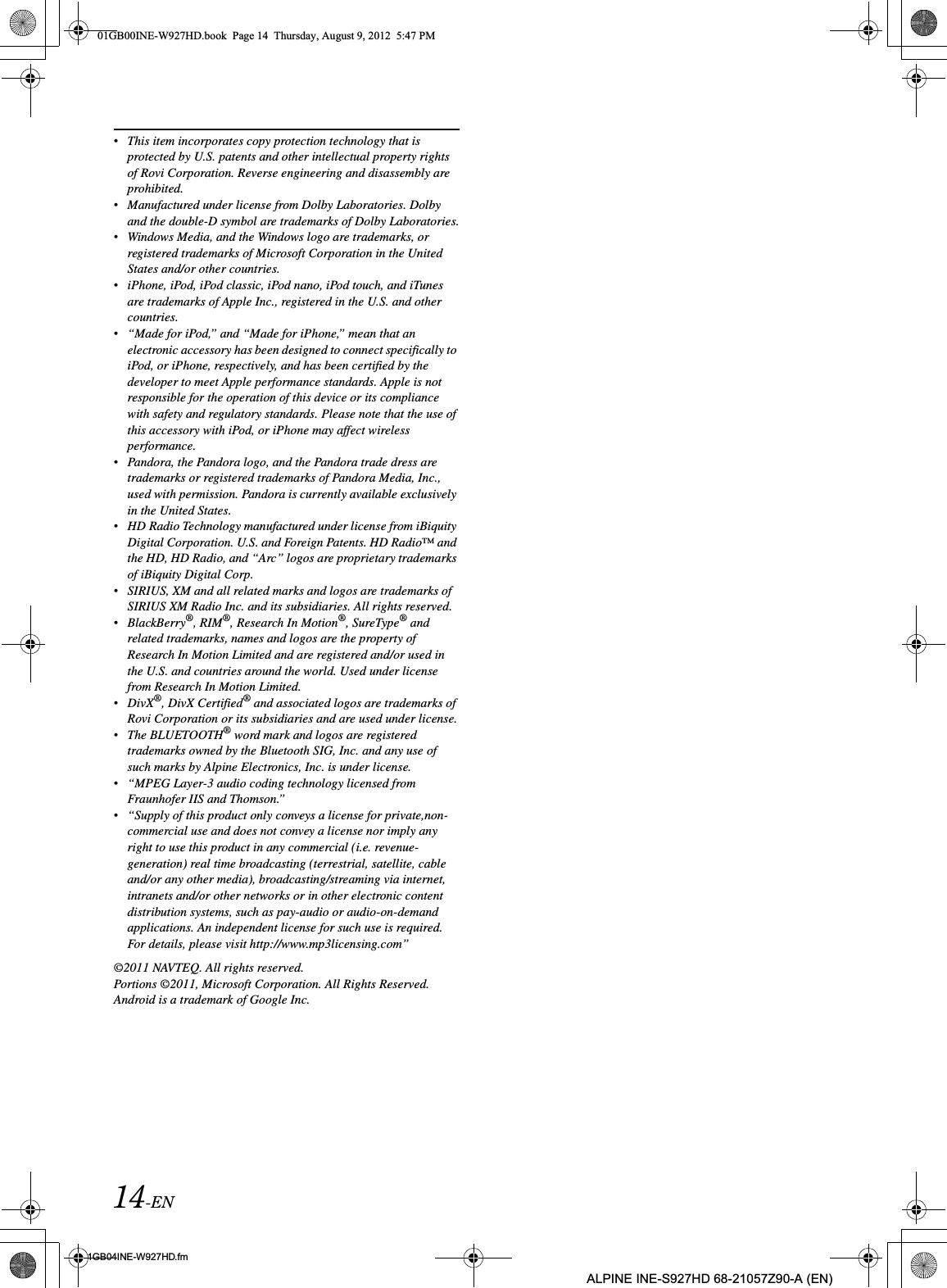 14-EN01GB04INE-W927HD.fmALPINE INE-S927HD 68-21057Z90-A (EN)•This item incorporates copy protection technology that is protected by U.S. patents and other intellectual property rights of Rovi Corporation. Reverse engineering and disassembly are prohibited.•Manufactured under license from Dolby Laboratories. Dolby and the double-D symbol are trademarks of Dolby Laboratories.•Windows Media, and the Windows logo are trademarks, or registered trademarks of Microsoft Corporation in the United States and/or other countries.•iPhone, iPod, iPod classic, iPod nano, iPod touch, and iTunes are trademarks of Apple Inc., registered in the U.S. and other countries.•“Made for iPod,” and “Made for iPhone,” mean that an electronic accessory has been designed to connect specifically to iPod, or iPhone, respectively, and has been certified by the developer to meet Apple performance standards. Apple is not responsible for the operation of this device or its compliance with safety and regulatory standards. Please note that the use of this accessory with iPod, or iPhone may affect wireless performance.•Pandora, the Pandora logo, and the Pandora trade dress are trademarks or registered trademarks of Pandora Media, Inc., used with permission. Pandora is currently available exclusively in the United States.•HD Radio Technology manufactured under license from iBiquity Digital Corporation. U.S. and Foreign Patents. HD Radio™ and the HD, HD Radio, and “Arc” logos are proprietary trademarks of iBiquity Digital Corp.•SIRIUS, XM and all related marks and logos are trademarks of SIRIUS XM Radio Inc. and its subsidiaries. All rights reserved.•BlackBerry®, RIM®, Research In Motion®, SureType® and related trademarks, names and logos are the property of Research In Motion Limited and are registered and/or used in the U.S. and countries around the world. Used under license from Research In Motion Limited.•DivX®, DivX Certified® and associated logos are trademarks of Rovi Corporation or its subsidiaries and are used under license.•The BLUETOOTH® word mark and logos are registered trademarks owned by the Bluetooth SIG, Inc. and any use of such marks by Alpine Electronics, Inc. is under license.•“MPEG Layer-3 audio coding technology licensed from Fraunhofer IIS and Thomson.”•“Supply of this product only conveys a license for private,non-commercial use and does not convey a license nor imply any right to use this product in any commercial (i.e. revenue-generation) real time broadcasting (terrestrial, satellite, cable and/or any other media), broadcasting/streaming via internet, intranets and/or other networks or in other electronic content distribution systems, such as pay-audio or audio-on-demand applications. An independent license for such use is required. For details, please visit http://www.mp3licensing.com”©2011 NAVTEQ. All rights reserved.Portions ©2011, Microsoft Corporation. All Rights Reserved.Android is a trademark of Google Inc.01GB00INE-W927HD.book  Page 14  Thursday, August 9, 2012  5:47 PM