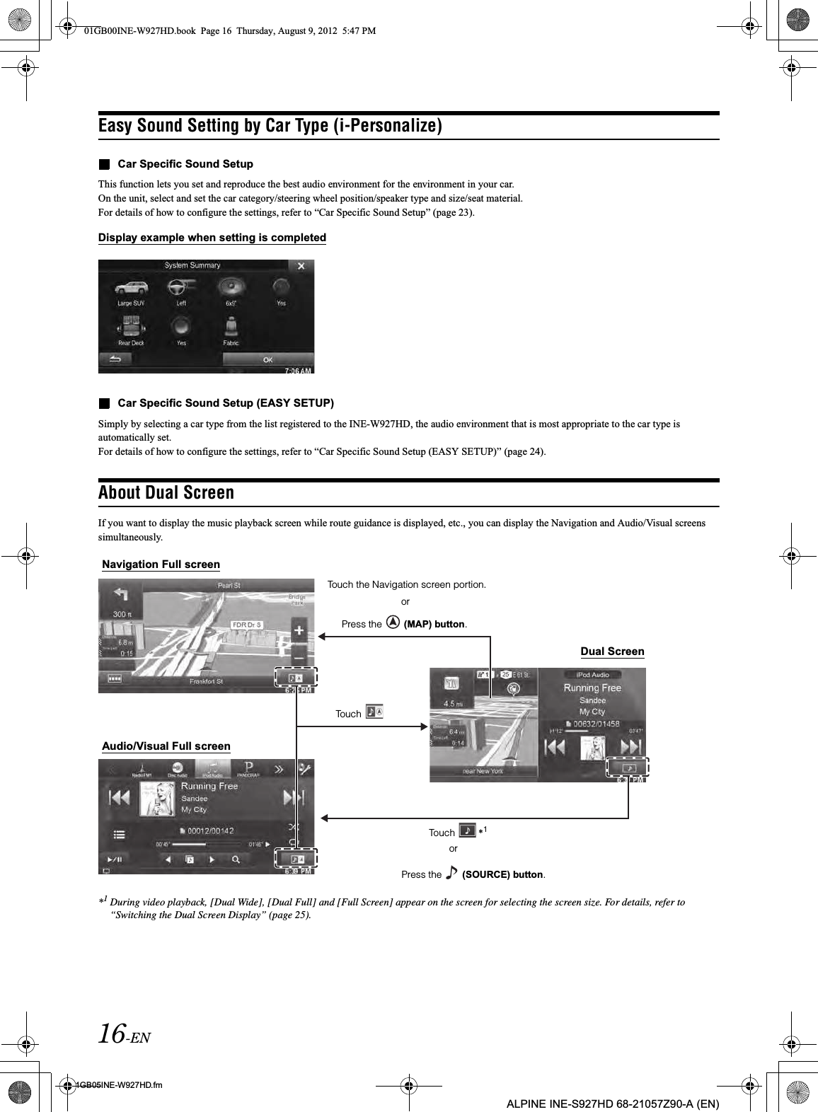 16-EN01GB05INE-W927HD.fmALPINE INE-S927HD 68-21057Z90-A (EN)Easy Sound Setting by Car Type (i-Personalize)Car Specific Sound SetupThis function lets you set and reproduce the best audio environment for the environment in your car.On the unit, select and set the car category/steering wheel position/speaker type and size/seat material.For details of how to configure the settings, refer to “Car Specific Sound Setup” (page 23).Display example when setting is completedCar Specific Sound Setup (EASY SETUP)Simply by selecting a car type from the list registered to the INE-W927HD, the audio environment that is most appropriate to the car type is automatically set.For details of how to configure the settings, refer to “Car Specific Sound Setup (EASY SETUP)” (page 24).About Dual ScreenIf you want to display the music playback screen while route guidance is displayed, etc., you can display the Navigation and Audio/Visual screens simultaneously.*1During video playback, [Dual Wide], [Dual Full] and [Full Screen] appear on the screen for selecting the screen size. For details, refer to “Switching the Dual Screen Display” (page 25).Audio/Visual Full screenNavigation Full screenDual ScreenPress the   (SOURCE) button.Touch  *1Touch Press the   (MAP) button.Touch the Navigation screen portion.oror01GB00INE-W927HD.book  Page 16  Thursday, August 9, 2012  5:47 PM